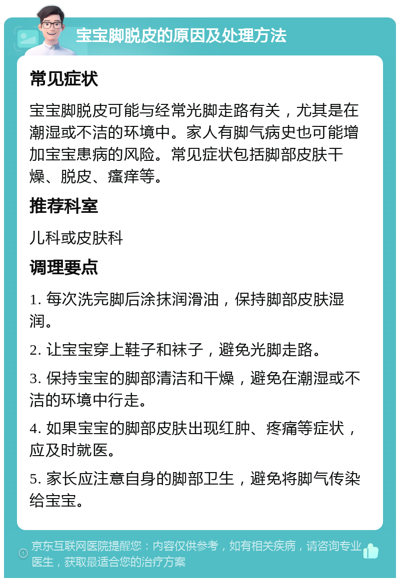 宝宝脚脱皮的原因及处理方法 常见症状 宝宝脚脱皮可能与经常光脚走路有关，尤其是在潮湿或不洁的环境中。家人有脚气病史也可能增加宝宝患病的风险。常见症状包括脚部皮肤干燥、脱皮、瘙痒等。 推荐科室 儿科或皮肤科 调理要点 1. 每次洗完脚后涂抹润滑油，保持脚部皮肤湿润。 2. 让宝宝穿上鞋子和袜子，避免光脚走路。 3. 保持宝宝的脚部清洁和干燥，避免在潮湿或不洁的环境中行走。 4. 如果宝宝的脚部皮肤出现红肿、疼痛等症状，应及时就医。 5. 家长应注意自身的脚部卫生，避免将脚气传染给宝宝。