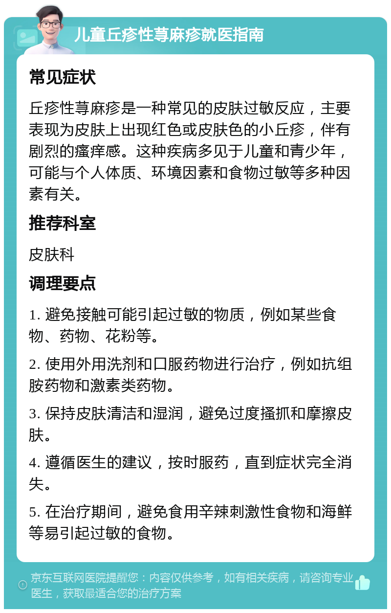 儿童丘疹性荨麻疹就医指南 常见症状 丘疹性荨麻疹是一种常见的皮肤过敏反应，主要表现为皮肤上出现红色或皮肤色的小丘疹，伴有剧烈的瘙痒感。这种疾病多见于儿童和青少年，可能与个人体质、环境因素和食物过敏等多种因素有关。 推荐科室 皮肤科 调理要点 1. 避免接触可能引起过敏的物质，例如某些食物、药物、花粉等。 2. 使用外用洗剂和口服药物进行治疗，例如抗组胺药物和激素类药物。 3. 保持皮肤清洁和湿润，避免过度搔抓和摩擦皮肤。 4. 遵循医生的建议，按时服药，直到症状完全消失。 5. 在治疗期间，避免食用辛辣刺激性食物和海鲜等易引起过敏的食物。