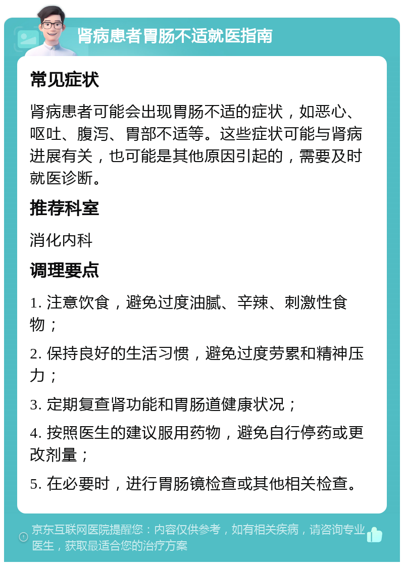 肾病患者胃肠不适就医指南 常见症状 肾病患者可能会出现胃肠不适的症状，如恶心、呕吐、腹泻、胃部不适等。这些症状可能与肾病进展有关，也可能是其他原因引起的，需要及时就医诊断。 推荐科室 消化内科 调理要点 1. 注意饮食，避免过度油腻、辛辣、刺激性食物； 2. 保持良好的生活习惯，避免过度劳累和精神压力； 3. 定期复查肾功能和胃肠道健康状况； 4. 按照医生的建议服用药物，避免自行停药或更改剂量； 5. 在必要时，进行胃肠镜检查或其他相关检查。