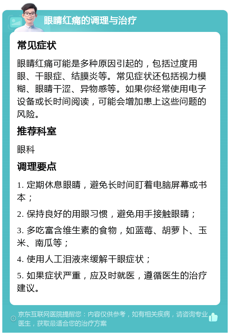 眼睛红痛的调理与治疗 常见症状 眼睛红痛可能是多种原因引起的，包括过度用眼、干眼症、结膜炎等。常见症状还包括视力模糊、眼睛干涩、异物感等。如果你经常使用电子设备或长时间阅读，可能会增加患上这些问题的风险。 推荐科室 眼科 调理要点 1. 定期休息眼睛，避免长时间盯着电脑屏幕或书本； 2. 保持良好的用眼习惯，避免用手接触眼睛； 3. 多吃富含维生素的食物，如蓝莓、胡萝卜、玉米、南瓜等； 4. 使用人工泪液来缓解干眼症状； 5. 如果症状严重，应及时就医，遵循医生的治疗建议。