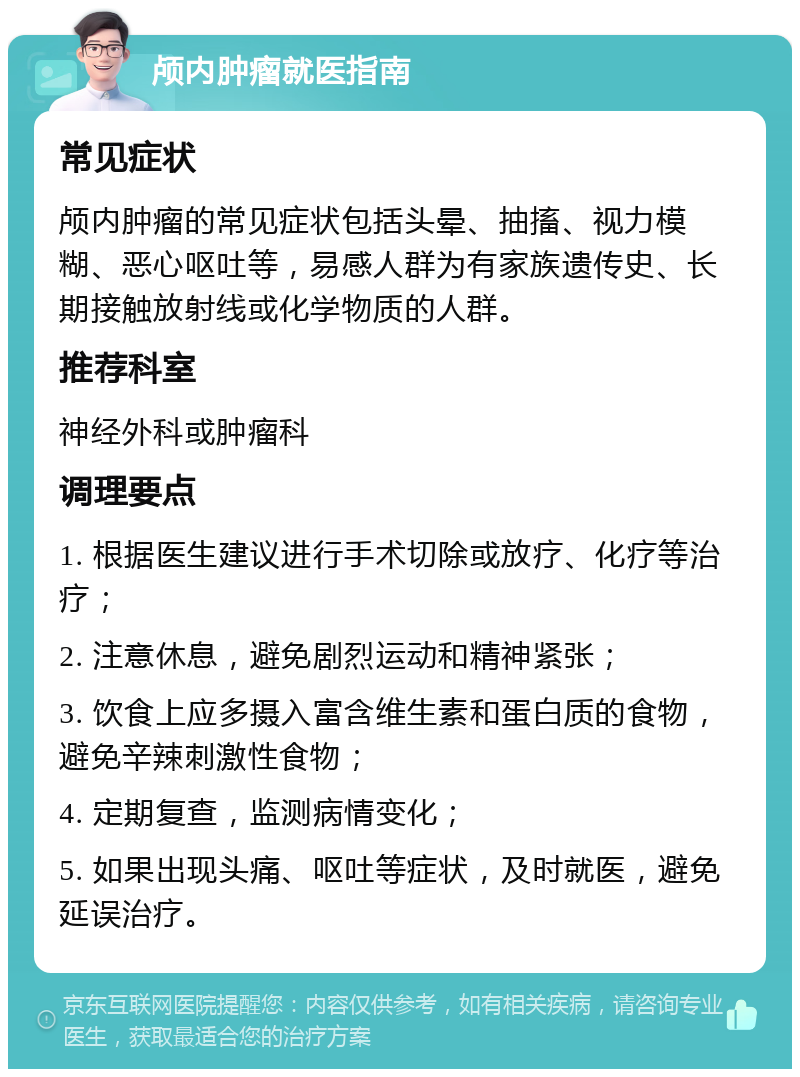 颅内肿瘤就医指南 常见症状 颅内肿瘤的常见症状包括头晕、抽搐、视力模糊、恶心呕吐等，易感人群为有家族遗传史、长期接触放射线或化学物质的人群。 推荐科室 神经外科或肿瘤科 调理要点 1. 根据医生建议进行手术切除或放疗、化疗等治疗； 2. 注意休息，避免剧烈运动和精神紧张； 3. 饮食上应多摄入富含维生素和蛋白质的食物，避免辛辣刺激性食物； 4. 定期复查，监测病情变化； 5. 如果出现头痛、呕吐等症状，及时就医，避免延误治疗。