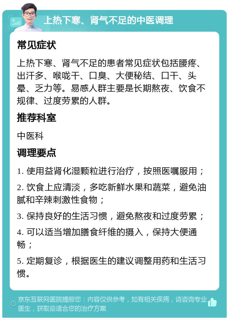 上热下寒、肾气不足的中医调理 常见症状 上热下寒、肾气不足的患者常见症状包括腰疼、出汗多、喉咙干、口臭、大便秘结、口干、头晕、乏力等。易感人群主要是长期熬夜、饮食不规律、过度劳累的人群。 推荐科室 中医科 调理要点 1. 使用益肾化湿颗粒进行治疗，按照医嘱服用； 2. 饮食上应清淡，多吃新鲜水果和蔬菜，避免油腻和辛辣刺激性食物； 3. 保持良好的生活习惯，避免熬夜和过度劳累； 4. 可以适当增加膳食纤维的摄入，保持大便通畅； 5. 定期复诊，根据医生的建议调整用药和生活习惯。