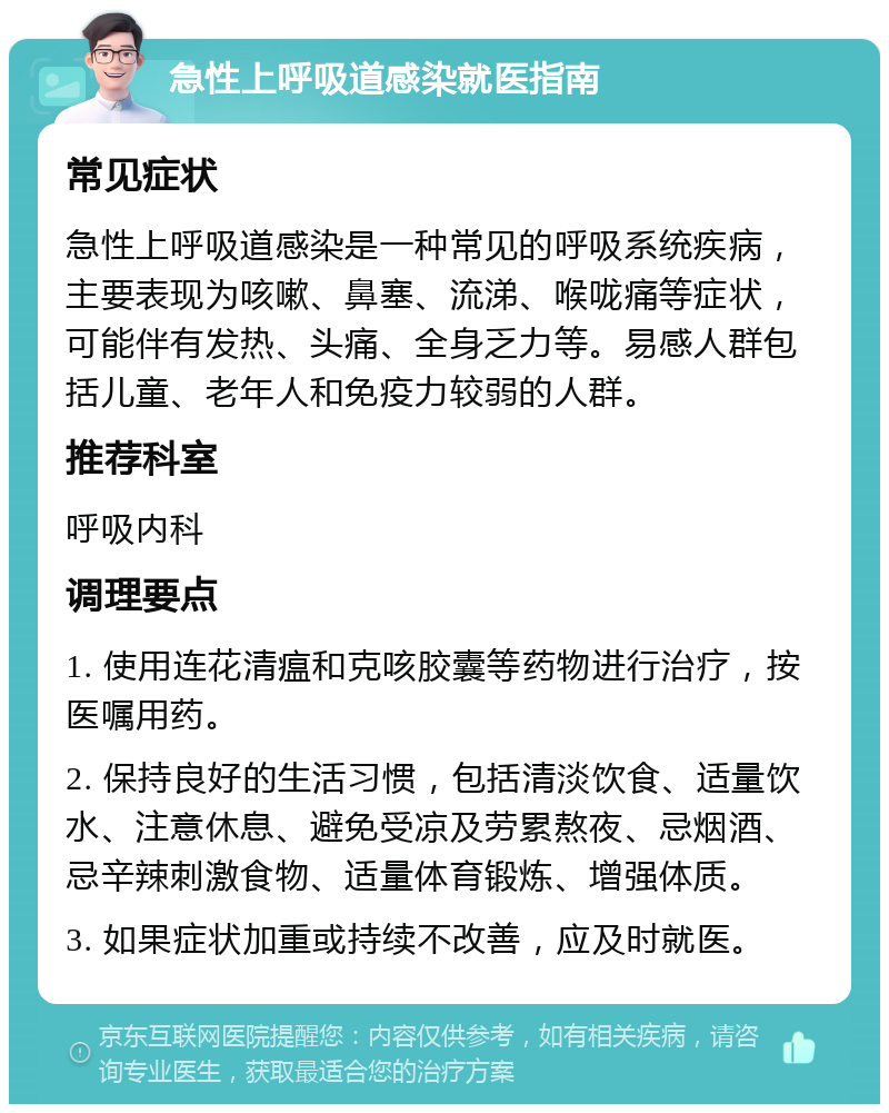 急性上呼吸道感染就医指南 常见症状 急性上呼吸道感染是一种常见的呼吸系统疾病，主要表现为咳嗽、鼻塞、流涕、喉咙痛等症状，可能伴有发热、头痛、全身乏力等。易感人群包括儿童、老年人和免疫力较弱的人群。 推荐科室 呼吸内科 调理要点 1. 使用连花清瘟和克咳胶囊等药物进行治疗，按医嘱用药。 2. 保持良好的生活习惯，包括清淡饮食、适量饮水、注意休息、避免受凉及劳累熬夜、忌烟酒、忌辛辣刺激食物、适量体育锻炼、增强体质。 3. 如果症状加重或持续不改善，应及时就医。