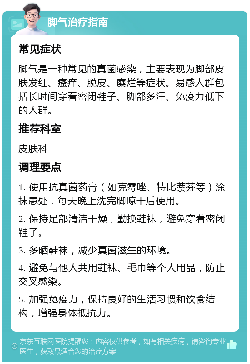 脚气治疗指南 常见症状 脚气是一种常见的真菌感染，主要表现为脚部皮肤发红、瘙痒、脱皮、糜烂等症状。易感人群包括长时间穿着密闭鞋子、脚部多汗、免疫力低下的人群。 推荐科室 皮肤科 调理要点 1. 使用抗真菌药膏（如克霉唑、特比萘芬等）涂抹患处，每天晚上洗完脚晾干后使用。 2. 保持足部清洁干燥，勤换鞋袜，避免穿着密闭鞋子。 3. 多晒鞋袜，减少真菌滋生的环境。 4. 避免与他人共用鞋袜、毛巾等个人用品，防止交叉感染。 5. 加强免疫力，保持良好的生活习惯和饮食结构，增强身体抵抗力。