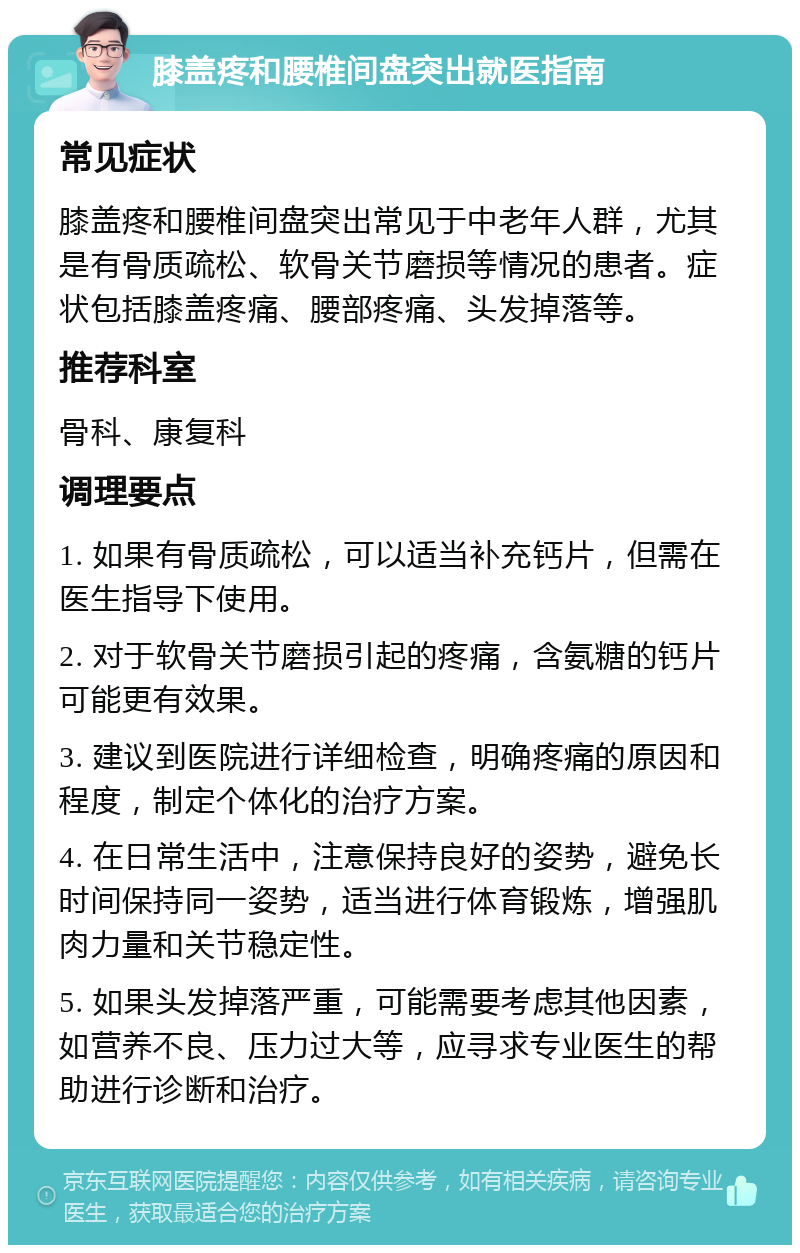 膝盖疼和腰椎间盘突出就医指南 常见症状 膝盖疼和腰椎间盘突出常见于中老年人群，尤其是有骨质疏松、软骨关节磨损等情况的患者。症状包括膝盖疼痛、腰部疼痛、头发掉落等。 推荐科室 骨科、康复科 调理要点 1. 如果有骨质疏松，可以适当补充钙片，但需在医生指导下使用。 2. 对于软骨关节磨损引起的疼痛，含氨糖的钙片可能更有效果。 3. 建议到医院进行详细检查，明确疼痛的原因和程度，制定个体化的治疗方案。 4. 在日常生活中，注意保持良好的姿势，避免长时间保持同一姿势，适当进行体育锻炼，增强肌肉力量和关节稳定性。 5. 如果头发掉落严重，可能需要考虑其他因素，如营养不良、压力过大等，应寻求专业医生的帮助进行诊断和治疗。