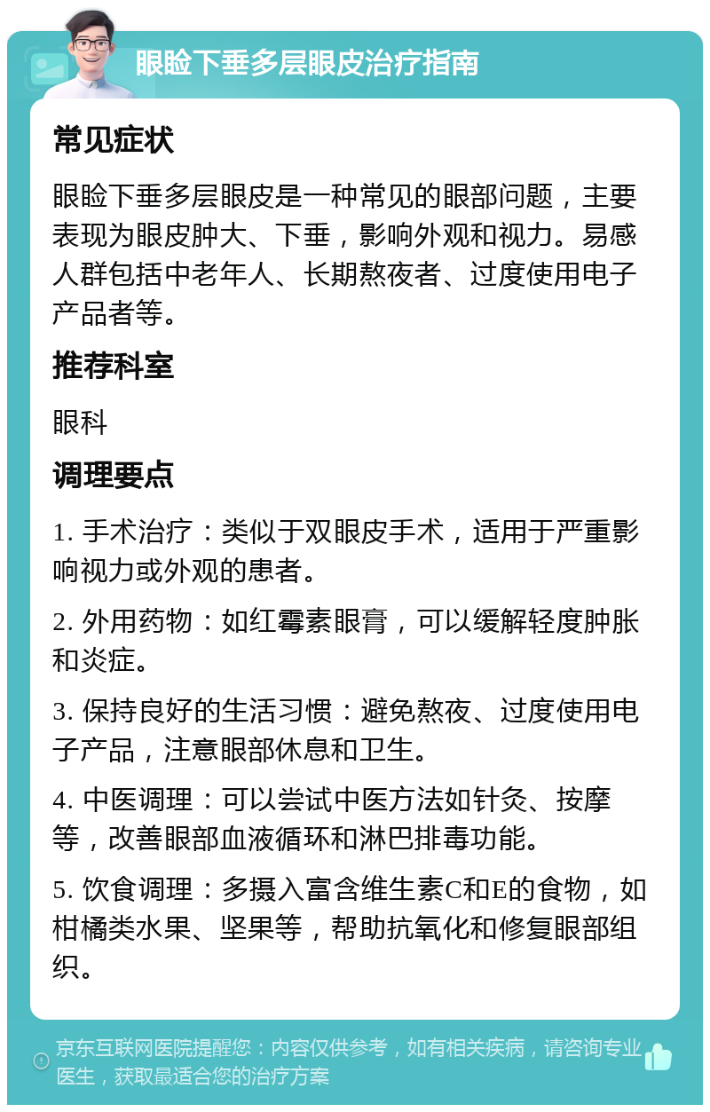 眼睑下垂多层眼皮治疗指南 常见症状 眼睑下垂多层眼皮是一种常见的眼部问题，主要表现为眼皮肿大、下垂，影响外观和视力。易感人群包括中老年人、长期熬夜者、过度使用电子产品者等。 推荐科室 眼科 调理要点 1. 手术治疗：类似于双眼皮手术，适用于严重影响视力或外观的患者。 2. 外用药物：如红霉素眼膏，可以缓解轻度肿胀和炎症。 3. 保持良好的生活习惯：避免熬夜、过度使用电子产品，注意眼部休息和卫生。 4. 中医调理：可以尝试中医方法如针灸、按摩等，改善眼部血液循环和淋巴排毒功能。 5. 饮食调理：多摄入富含维生素C和E的食物，如柑橘类水果、坚果等，帮助抗氧化和修复眼部组织。