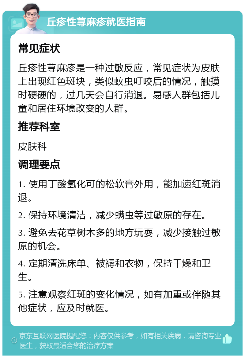 丘疹性荨麻疹就医指南 常见症状 丘疹性荨麻疹是一种过敏反应，常见症状为皮肤上出现红色斑块，类似蚊虫叮咬后的情况，触摸时硬硬的，过几天会自行消退。易感人群包括儿童和居住环境改变的人群。 推荐科室 皮肤科 调理要点 1. 使用丁酸氢化可的松软膏外用，能加速红斑消退。 2. 保持环境清洁，减少螨虫等过敏原的存在。 3. 避免去花草树木多的地方玩耍，减少接触过敏原的机会。 4. 定期清洗床单、被褥和衣物，保持干燥和卫生。 5. 注意观察红斑的变化情况，如有加重或伴随其他症状，应及时就医。