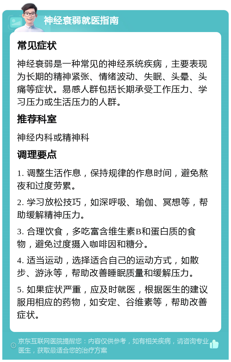 神经衰弱就医指南 常见症状 神经衰弱是一种常见的神经系统疾病，主要表现为长期的精神紧张、情绪波动、失眠、头晕、头痛等症状。易感人群包括长期承受工作压力、学习压力或生活压力的人群。 推荐科室 神经内科或精神科 调理要点 1. 调整生活作息，保持规律的作息时间，避免熬夜和过度劳累。 2. 学习放松技巧，如深呼吸、瑜伽、冥想等，帮助缓解精神压力。 3. 合理饮食，多吃富含维生素B和蛋白质的食物，避免过度摄入咖啡因和糖分。 4. 适当运动，选择适合自己的运动方式，如散步、游泳等，帮助改善睡眠质量和缓解压力。 5. 如果症状严重，应及时就医，根据医生的建议服用相应的药物，如安定、谷维素等，帮助改善症状。