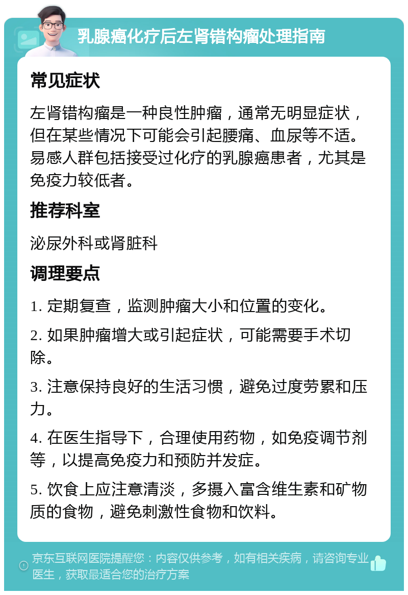 乳腺癌化疗后左肾错构瘤处理指南 常见症状 左肾错构瘤是一种良性肿瘤，通常无明显症状，但在某些情况下可能会引起腰痛、血尿等不适。易感人群包括接受过化疗的乳腺癌患者，尤其是免疫力较低者。 推荐科室 泌尿外科或肾脏科 调理要点 1. 定期复查，监测肿瘤大小和位置的变化。 2. 如果肿瘤增大或引起症状，可能需要手术切除。 3. 注意保持良好的生活习惯，避免过度劳累和压力。 4. 在医生指导下，合理使用药物，如免疫调节剂等，以提高免疫力和预防并发症。 5. 饮食上应注意清淡，多摄入富含维生素和矿物质的食物，避免刺激性食物和饮料。