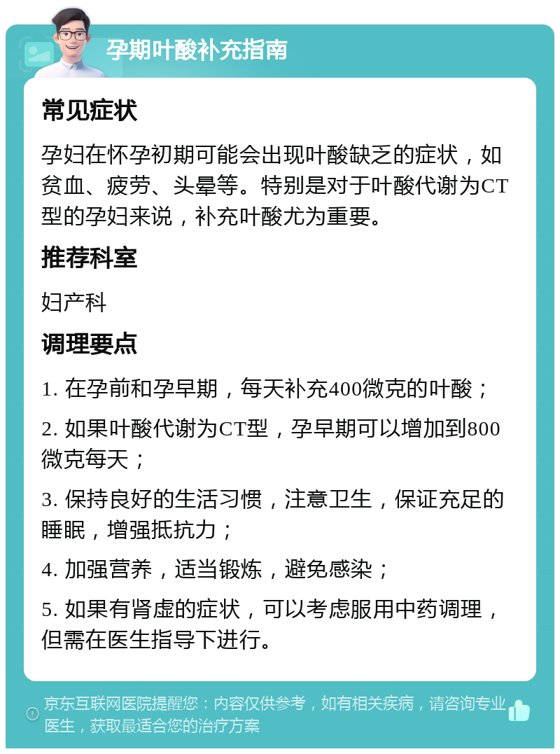 孕期叶酸补充指南 常见症状 孕妇在怀孕初期可能会出现叶酸缺乏的症状，如贫血、疲劳、头晕等。特别是对于叶酸代谢为CT型的孕妇来说，补充叶酸尤为重要。 推荐科室 妇产科 调理要点 1. 在孕前和孕早期，每天补充400微克的叶酸； 2. 如果叶酸代谢为CT型，孕早期可以增加到800微克每天； 3. 保持良好的生活习惯，注意卫生，保证充足的睡眠，增强抵抗力； 4. 加强营养，适当锻炼，避免感染； 5. 如果有肾虚的症状，可以考虑服用中药调理，但需在医生指导下进行。