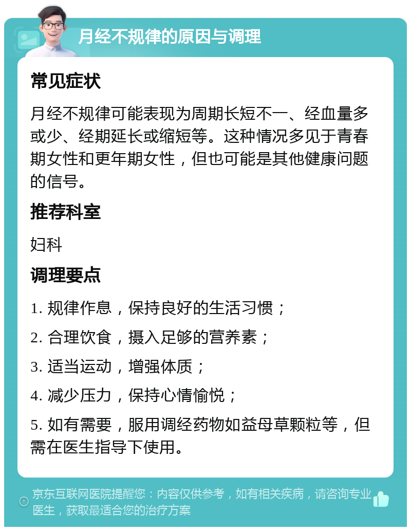 月经不规律的原因与调理 常见症状 月经不规律可能表现为周期长短不一、经血量多或少、经期延长或缩短等。这种情况多见于青春期女性和更年期女性，但也可能是其他健康问题的信号。 推荐科室 妇科 调理要点 1. 规律作息，保持良好的生活习惯； 2. 合理饮食，摄入足够的营养素； 3. 适当运动，增强体质； 4. 减少压力，保持心情愉悦； 5. 如有需要，服用调经药物如益母草颗粒等，但需在医生指导下使用。