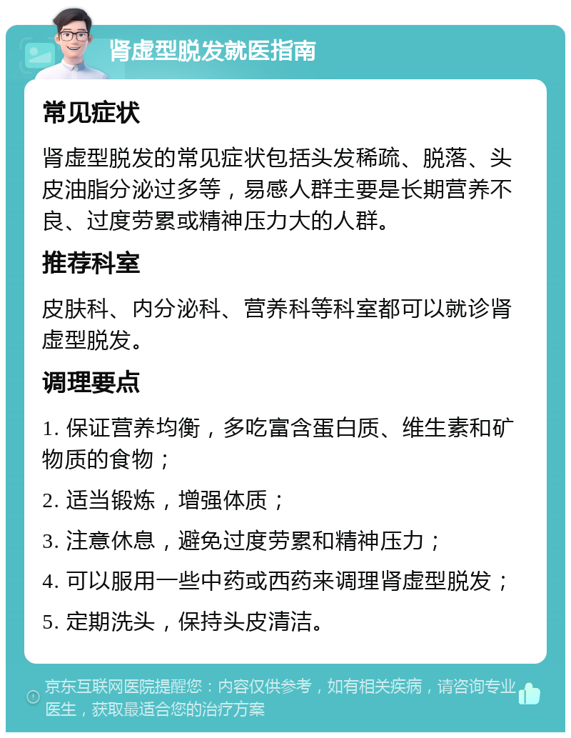 肾虚型脱发就医指南 常见症状 肾虚型脱发的常见症状包括头发稀疏、脱落、头皮油脂分泌过多等，易感人群主要是长期营养不良、过度劳累或精神压力大的人群。 推荐科室 皮肤科、内分泌科、营养科等科室都可以就诊肾虚型脱发。 调理要点 1. 保证营养均衡，多吃富含蛋白质、维生素和矿物质的食物； 2. 适当锻炼，增强体质； 3. 注意休息，避免过度劳累和精神压力； 4. 可以服用一些中药或西药来调理肾虚型脱发； 5. 定期洗头，保持头皮清洁。