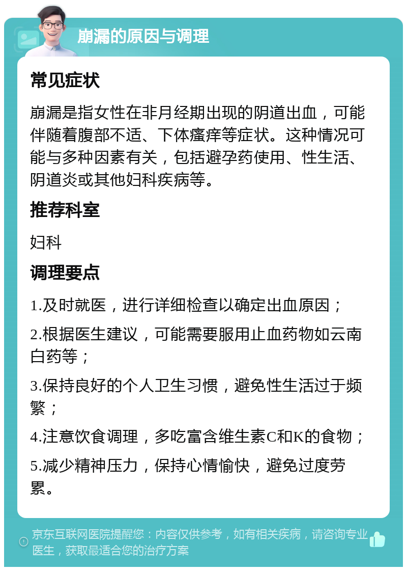 崩漏的原因与调理 常见症状 崩漏是指女性在非月经期出现的阴道出血，可能伴随着腹部不适、下体瘙痒等症状。这种情况可能与多种因素有关，包括避孕药使用、性生活、阴道炎或其他妇科疾病等。 推荐科室 妇科 调理要点 1.及时就医，进行详细检查以确定出血原因； 2.根据医生建议，可能需要服用止血药物如云南白药等； 3.保持良好的个人卫生习惯，避免性生活过于频繁； 4.注意饮食调理，多吃富含维生素C和K的食物； 5.减少精神压力，保持心情愉快，避免过度劳累。