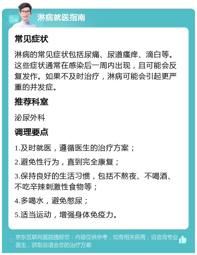 淋病就医指南 常见症状 淋病的常见症状包括尿痛、尿道瘙痒、滴白等。这些症状通常在感染后一周内出现，且可能会反复发作。如果不及时治疗，淋病可能会引起更严重的并发症。 推荐科室 泌尿外科 调理要点 1.及时就医，遵循医生的治疗方案； 2.避免性行为，直到完全康复； 3.保持良好的生活习惯，包括不熬夜、不喝酒、不吃辛辣刺激性食物等； 4.多喝水，避免憋尿； 5.适当运动，增强身体免疫力。