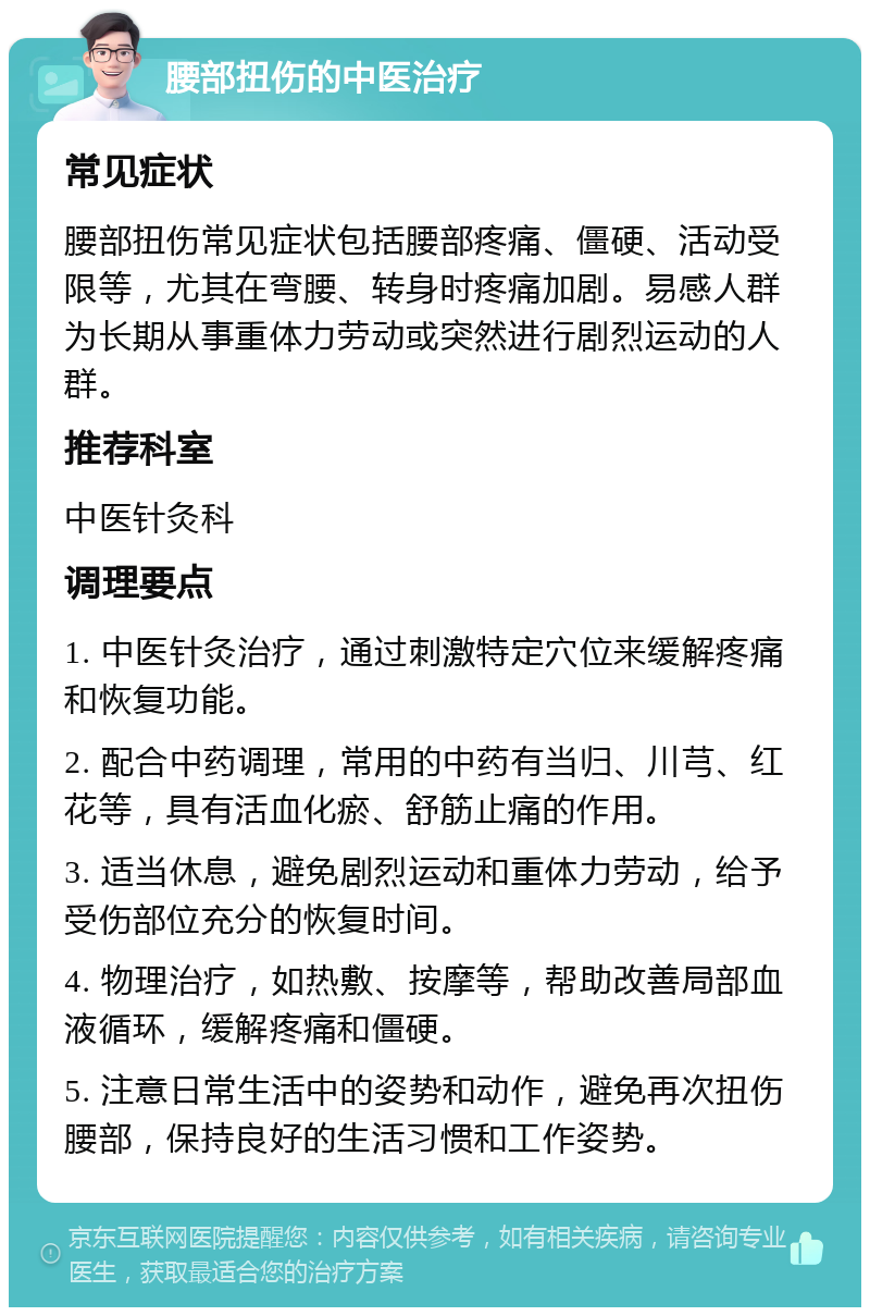 腰部扭伤的中医治疗 常见症状 腰部扭伤常见症状包括腰部疼痛、僵硬、活动受限等，尤其在弯腰、转身时疼痛加剧。易感人群为长期从事重体力劳动或突然进行剧烈运动的人群。 推荐科室 中医针灸科 调理要点 1. 中医针灸治疗，通过刺激特定穴位来缓解疼痛和恢复功能。 2. 配合中药调理，常用的中药有当归、川芎、红花等，具有活血化瘀、舒筋止痛的作用。 3. 适当休息，避免剧烈运动和重体力劳动，给予受伤部位充分的恢复时间。 4. 物理治疗，如热敷、按摩等，帮助改善局部血液循环，缓解疼痛和僵硬。 5. 注意日常生活中的姿势和动作，避免再次扭伤腰部，保持良好的生活习惯和工作姿势。