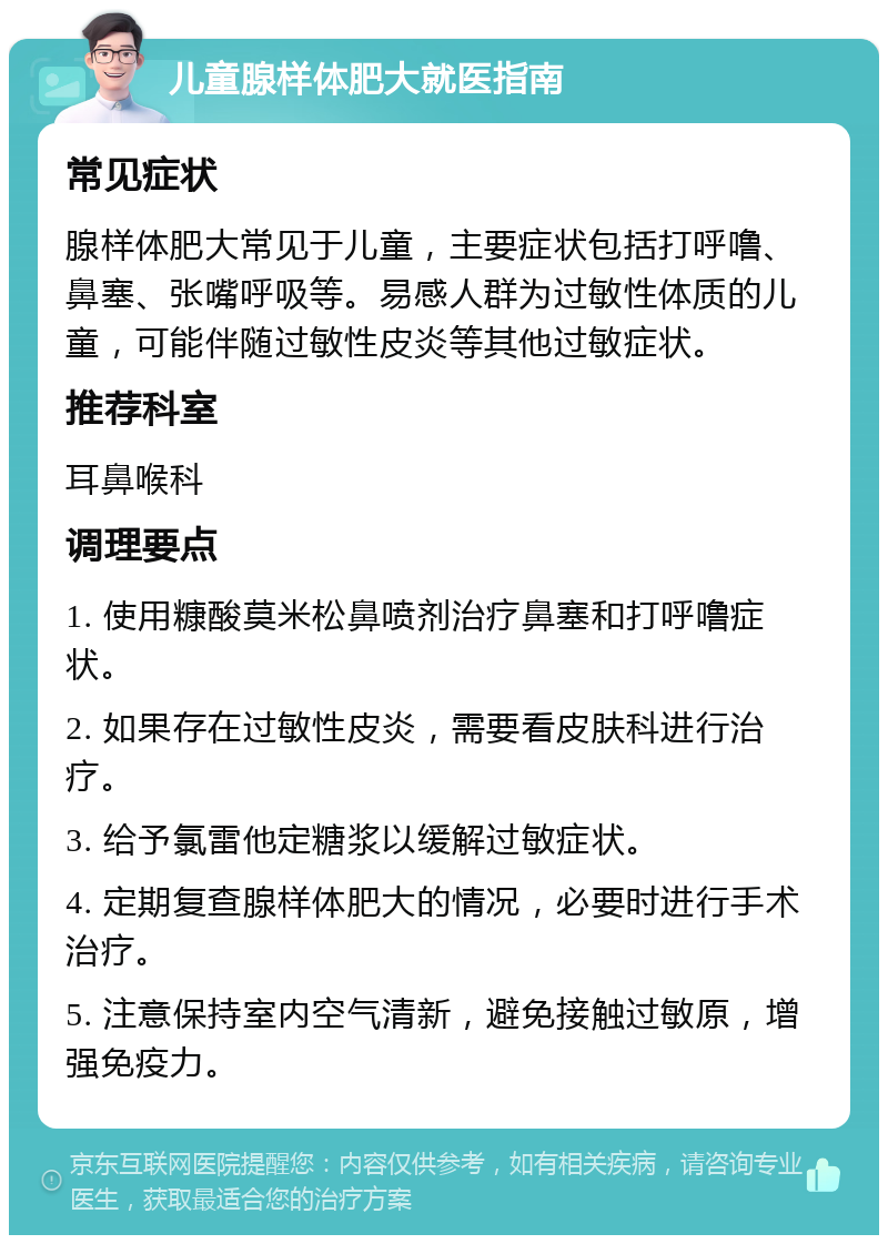 儿童腺样体肥大就医指南 常见症状 腺样体肥大常见于儿童，主要症状包括打呼噜、鼻塞、张嘴呼吸等。易感人群为过敏性体质的儿童，可能伴随过敏性皮炎等其他过敏症状。 推荐科室 耳鼻喉科 调理要点 1. 使用糠酸莫米松鼻喷剂治疗鼻塞和打呼噜症状。 2. 如果存在过敏性皮炎，需要看皮肤科进行治疗。 3. 给予氯雷他定糖浆以缓解过敏症状。 4. 定期复查腺样体肥大的情况，必要时进行手术治疗。 5. 注意保持室内空气清新，避免接触过敏原，增强免疫力。