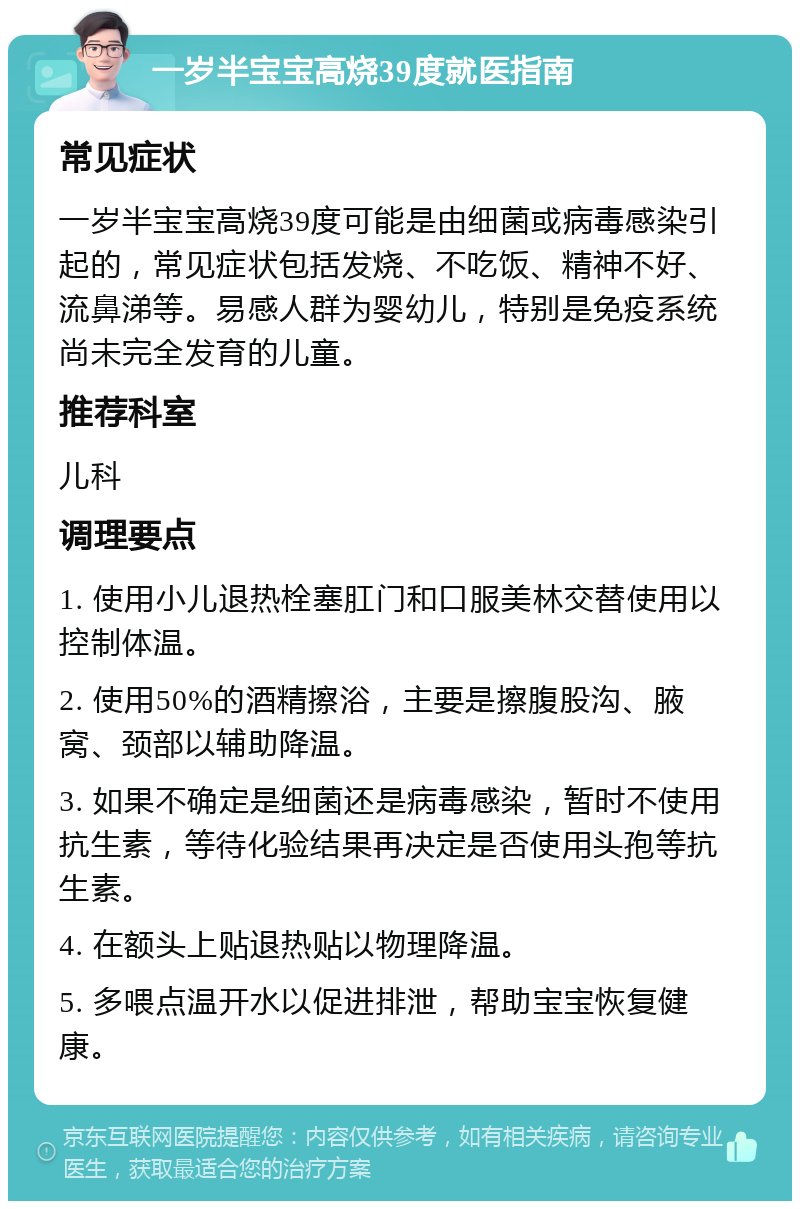 一岁半宝宝高烧39度就医指南 常见症状 一岁半宝宝高烧39度可能是由细菌或病毒感染引起的，常见症状包括发烧、不吃饭、精神不好、流鼻涕等。易感人群为婴幼儿，特别是免疫系统尚未完全发育的儿童。 推荐科室 儿科 调理要点 1. 使用小儿退热栓塞肛门和口服美林交替使用以控制体温。 2. 使用50%的酒精擦浴，主要是擦腹股沟、腋窝、颈部以辅助降温。 3. 如果不确定是细菌还是病毒感染，暂时不使用抗生素，等待化验结果再决定是否使用头孢等抗生素。 4. 在额头上贴退热贴以物理降温。 5. 多喂点温开水以促进排泄，帮助宝宝恢复健康。