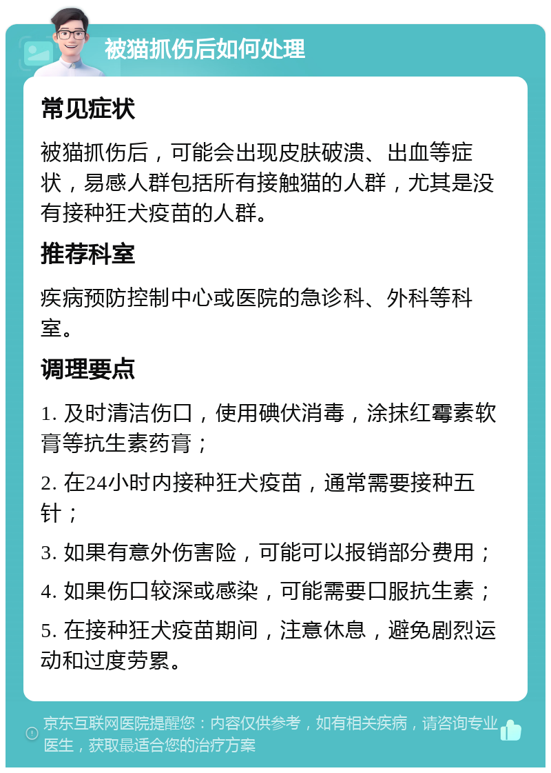 被猫抓伤后如何处理 常见症状 被猫抓伤后，可能会出现皮肤破溃、出血等症状，易感人群包括所有接触猫的人群，尤其是没有接种狂犬疫苗的人群。 推荐科室 疾病预防控制中心或医院的急诊科、外科等科室。 调理要点 1. 及时清洁伤口，使用碘伏消毒，涂抹红霉素软膏等抗生素药膏； 2. 在24小时内接种狂犬疫苗，通常需要接种五针； 3. 如果有意外伤害险，可能可以报销部分费用； 4. 如果伤口较深或感染，可能需要口服抗生素； 5. 在接种狂犬疫苗期间，注意休息，避免剧烈运动和过度劳累。