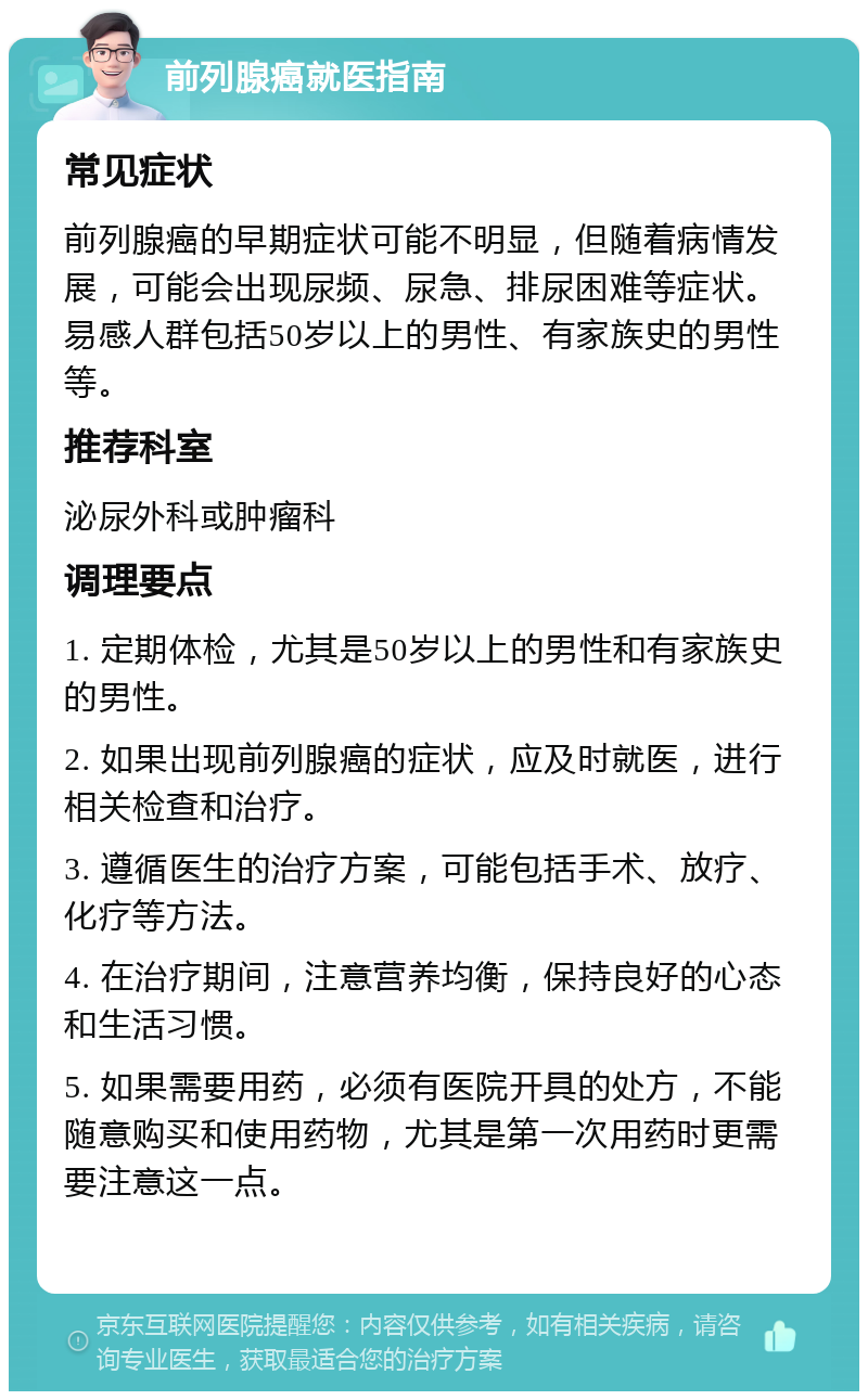 前列腺癌就医指南 常见症状 前列腺癌的早期症状可能不明显，但随着病情发展，可能会出现尿频、尿急、排尿困难等症状。易感人群包括50岁以上的男性、有家族史的男性等。 推荐科室 泌尿外科或肿瘤科 调理要点 1. 定期体检，尤其是50岁以上的男性和有家族史的男性。 2. 如果出现前列腺癌的症状，应及时就医，进行相关检查和治疗。 3. 遵循医生的治疗方案，可能包括手术、放疗、化疗等方法。 4. 在治疗期间，注意营养均衡，保持良好的心态和生活习惯。 5. 如果需要用药，必须有医院开具的处方，不能随意购买和使用药物，尤其是第一次用药时更需要注意这一点。