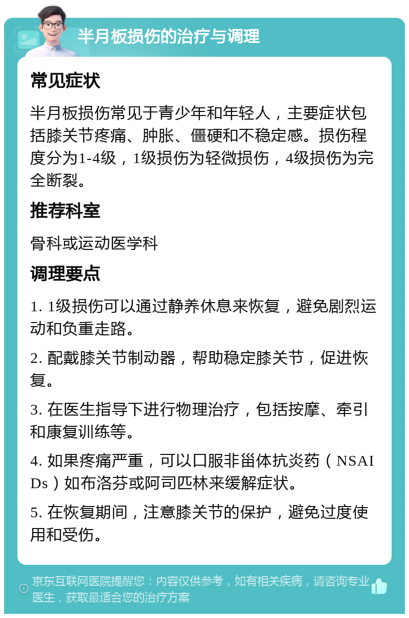 半月板损伤的治疗与调理 常见症状 半月板损伤常见于青少年和年轻人，主要症状包括膝关节疼痛、肿胀、僵硬和不稳定感。损伤程度分为1-4级，1级损伤为轻微损伤，4级损伤为完全断裂。 推荐科室 骨科或运动医学科 调理要点 1. 1级损伤可以通过静养休息来恢复，避免剧烈运动和负重走路。 2. 配戴膝关节制动器，帮助稳定膝关节，促进恢复。 3. 在医生指导下进行物理治疗，包括按摩、牵引和康复训练等。 4. 如果疼痛严重，可以口服非甾体抗炎药（NSAIDs）如布洛芬或阿司匹林来缓解症状。 5. 在恢复期间，注意膝关节的保护，避免过度使用和受伤。