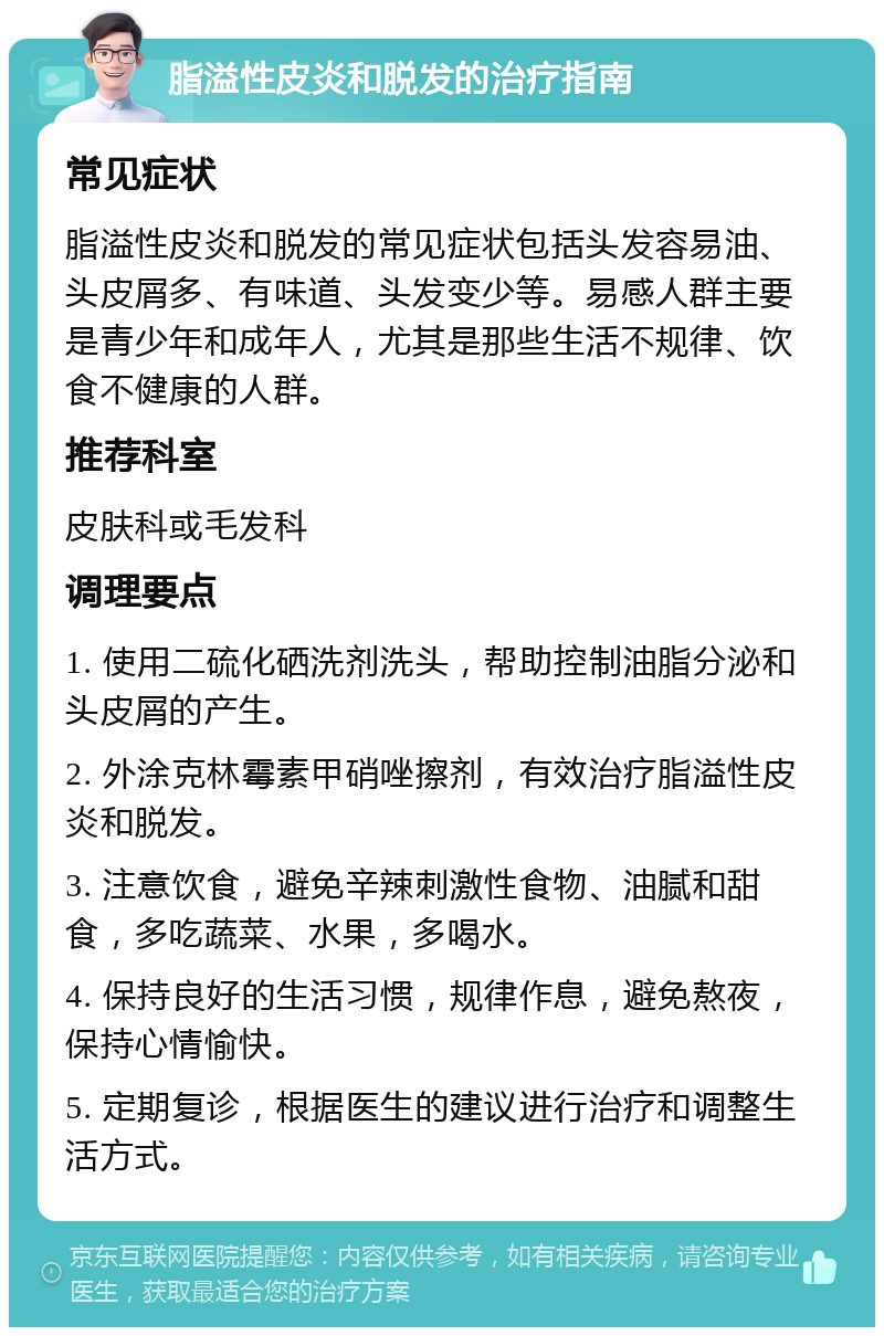 脂溢性皮炎和脱发的治疗指南 常见症状 脂溢性皮炎和脱发的常见症状包括头发容易油、头皮屑多、有味道、头发变少等。易感人群主要是青少年和成年人，尤其是那些生活不规律、饮食不健康的人群。 推荐科室 皮肤科或毛发科 调理要点 1. 使用二硫化硒洗剂洗头，帮助控制油脂分泌和头皮屑的产生。 2. 外涂克林霉素甲硝唑擦剂，有效治疗脂溢性皮炎和脱发。 3. 注意饮食，避免辛辣刺激性食物、油腻和甜食，多吃蔬菜、水果，多喝水。 4. 保持良好的生活习惯，规律作息，避免熬夜，保持心情愉快。 5. 定期复诊，根据医生的建议进行治疗和调整生活方式。