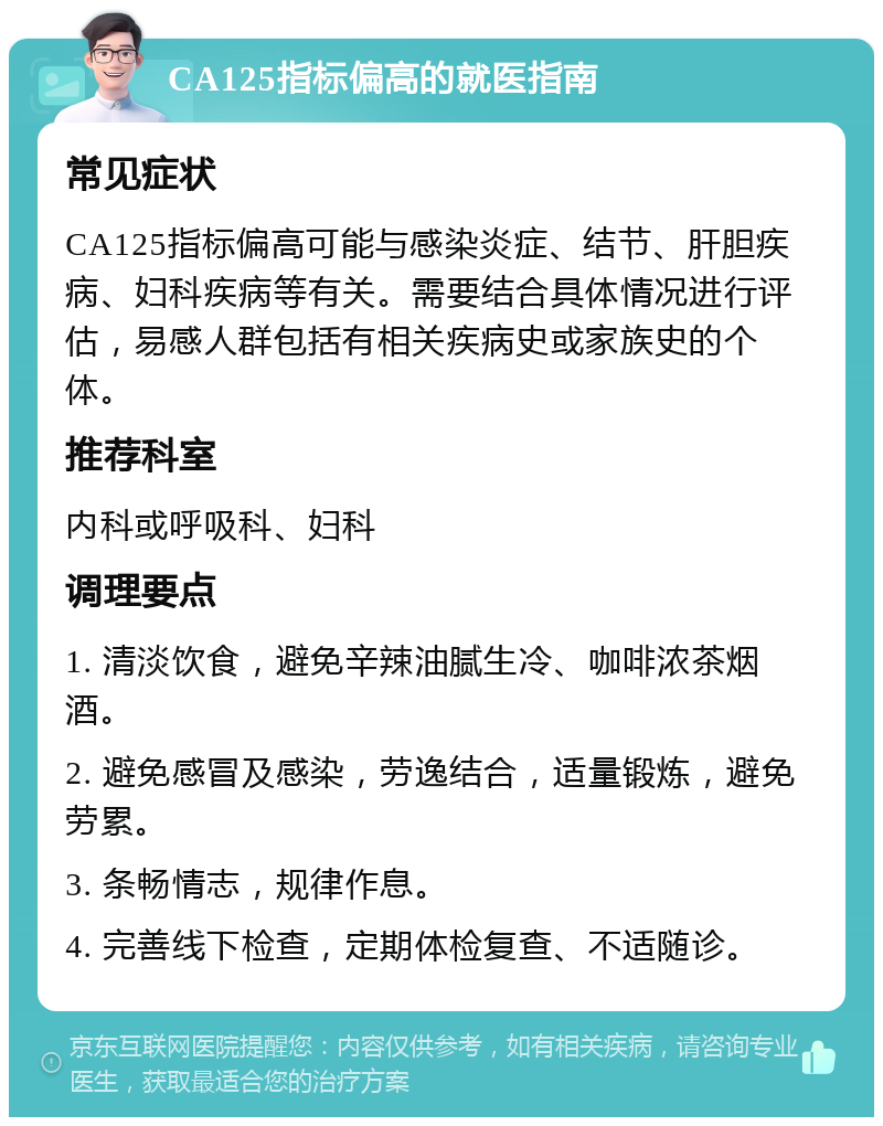 CA125指标偏高的就医指南 常见症状 CA125指标偏高可能与感染炎症、结节、肝胆疾病、妇科疾病等有关。需要结合具体情况进行评估，易感人群包括有相关疾病史或家族史的个体。 推荐科室 内科或呼吸科、妇科 调理要点 1. 清淡饮食，避免辛辣油腻生冷、咖啡浓茶烟酒。 2. 避免感冒及感染，劳逸结合，适量锻炼，避免劳累。 3. 条畅情志，规律作息。 4. 完善线下检查，定期体检复查、不适随诊。