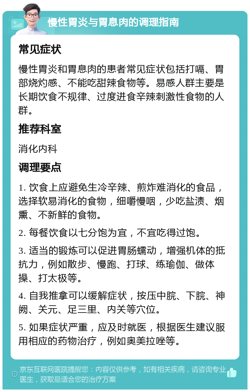 慢性胃炎与胃息肉的调理指南 常见症状 慢性胃炎和胃息肉的患者常见症状包括打嗝、胃部烧灼感、不能吃甜辣食物等。易感人群主要是长期饮食不规律、过度进食辛辣刺激性食物的人群。 推荐科室 消化内科 调理要点 1. 饮食上应避免生冷辛辣、煎炸难消化的食品，选择软易消化的食物，细嚼慢咽，少吃盐渍、烟熏、不新鲜的食物。 2. 每餐饮食以七分饱为宜，不宜吃得过饱。 3. 适当的锻炼可以促进胃肠蠕动，增强机体的抵抗力，例如散步、慢跑、打球、练瑜伽、做体操、打太极等。 4. 自我推拿可以缓解症状，按压中脘、下脘、神阙、关元、足三里、内关等穴位。 5. 如果症状严重，应及时就医，根据医生建议服用相应的药物治疗，例如奥美拉唑等。