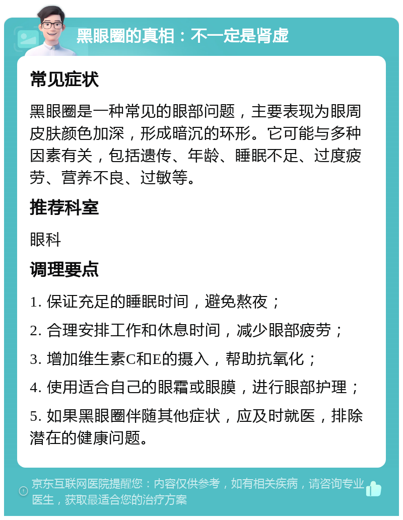 黑眼圈的真相：不一定是肾虚 常见症状 黑眼圈是一种常见的眼部问题，主要表现为眼周皮肤颜色加深，形成暗沉的环形。它可能与多种因素有关，包括遗传、年龄、睡眠不足、过度疲劳、营养不良、过敏等。 推荐科室 眼科 调理要点 1. 保证充足的睡眠时间，避免熬夜； 2. 合理安排工作和休息时间，减少眼部疲劳； 3. 增加维生素C和E的摄入，帮助抗氧化； 4. 使用适合自己的眼霜或眼膜，进行眼部护理； 5. 如果黑眼圈伴随其他症状，应及时就医，排除潜在的健康问题。