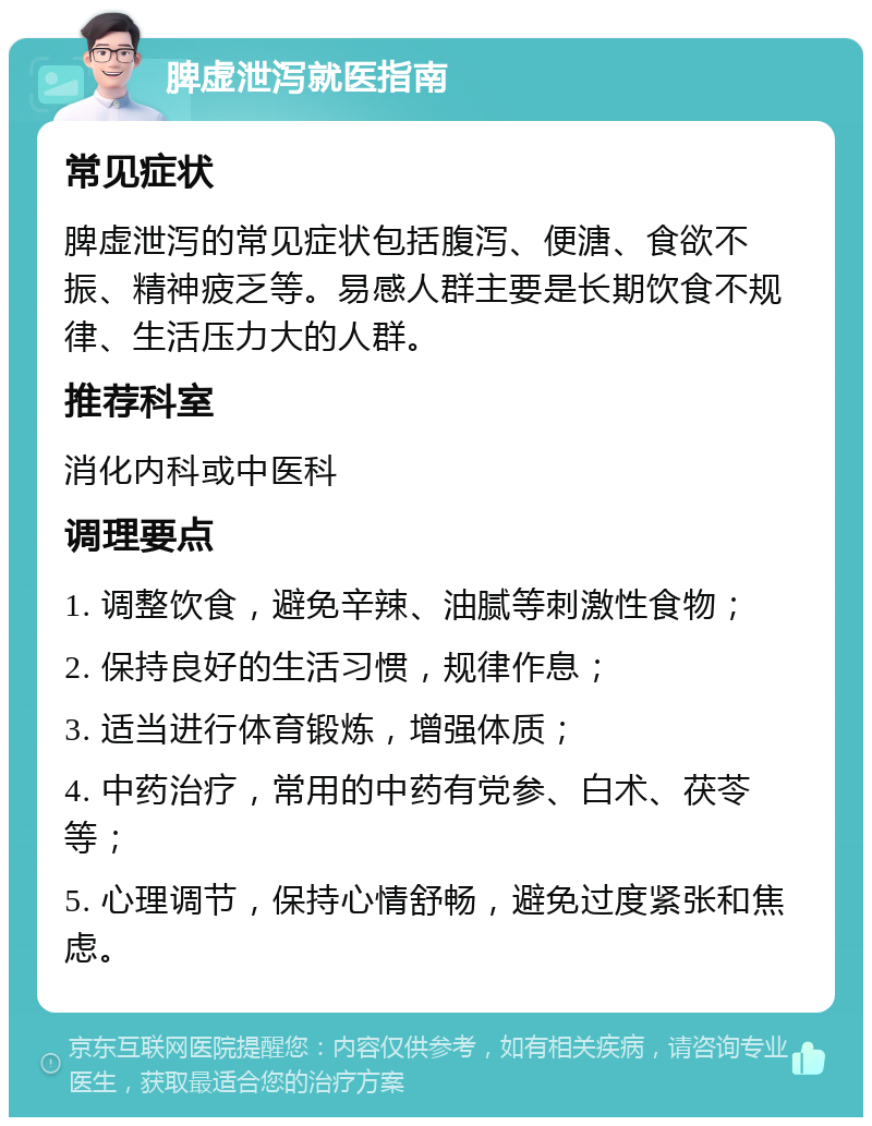 脾虚泄泻就医指南 常见症状 脾虚泄泻的常见症状包括腹泻、便溏、食欲不振、精神疲乏等。易感人群主要是长期饮食不规律、生活压力大的人群。 推荐科室 消化内科或中医科 调理要点 1. 调整饮食，避免辛辣、油腻等刺激性食物； 2. 保持良好的生活习惯，规律作息； 3. 适当进行体育锻炼，增强体质； 4. 中药治疗，常用的中药有党参、白术、茯苓等； 5. 心理调节，保持心情舒畅，避免过度紧张和焦虑。