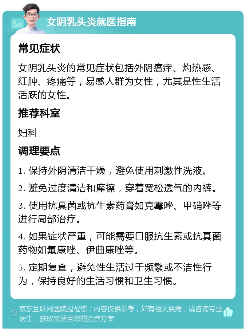 女阴乳头炎就医指南 常见症状 女阴乳头炎的常见症状包括外阴瘙痒、灼热感、红肿、疼痛等，易感人群为女性，尤其是性生活活跃的女性。 推荐科室 妇科 调理要点 1. 保持外阴清洁干燥，避免使用刺激性洗液。 2. 避免过度清洁和摩擦，穿着宽松透气的内裤。 3. 使用抗真菌或抗生素药膏如克霉唑、甲硝唑等进行局部治疗。 4. 如果症状严重，可能需要口服抗生素或抗真菌药物如氟康唑、伊曲康唑等。 5. 定期复查，避免性生活过于频繁或不洁性行为，保持良好的生活习惯和卫生习惯。