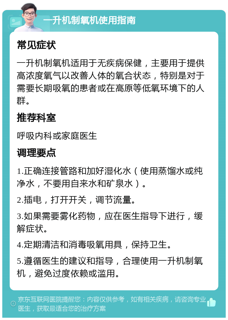 一升机制氧机使用指南 常见症状 一升机制氧机适用于无疾病保健，主要用于提供高浓度氧气以改善人体的氧合状态，特别是对于需要长期吸氧的患者或在高原等低氧环境下的人群。 推荐科室 呼吸内科或家庭医生 调理要点 1.正确连接管路和加好湿化水（使用蒸馏水或纯净水，不要用自来水和矿泉水）。 2.插电，打开开关，调节流量。 3.如果需要雾化药物，应在医生指导下进行，缓解症状。 4.定期清洁和消毒吸氧用具，保持卫生。 5.遵循医生的建议和指导，合理使用一升机制氧机，避免过度依赖或滥用。