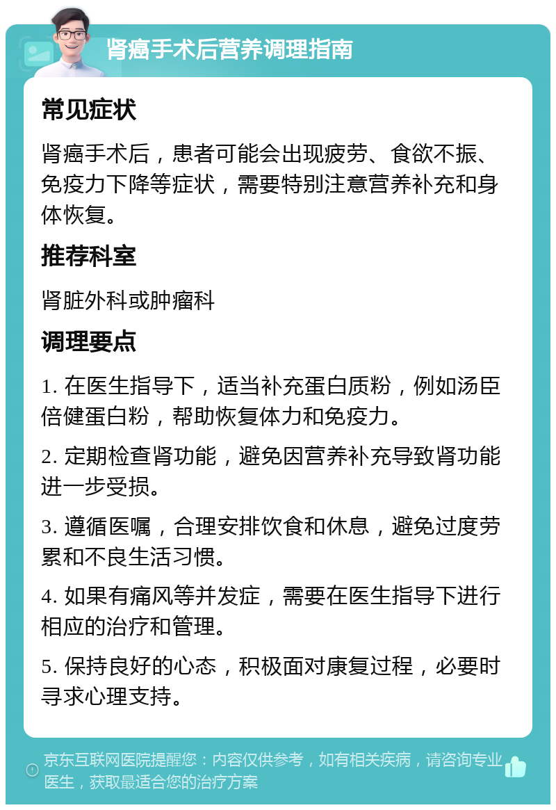 肾癌手术后营养调理指南 常见症状 肾癌手术后，患者可能会出现疲劳、食欲不振、免疫力下降等症状，需要特别注意营养补充和身体恢复。 推荐科室 肾脏外科或肿瘤科 调理要点 1. 在医生指导下，适当补充蛋白质粉，例如汤臣倍健蛋白粉，帮助恢复体力和免疫力。 2. 定期检查肾功能，避免因营养补充导致肾功能进一步受损。 3. 遵循医嘱，合理安排饮食和休息，避免过度劳累和不良生活习惯。 4. 如果有痛风等并发症，需要在医生指导下进行相应的治疗和管理。 5. 保持良好的心态，积极面对康复过程，必要时寻求心理支持。