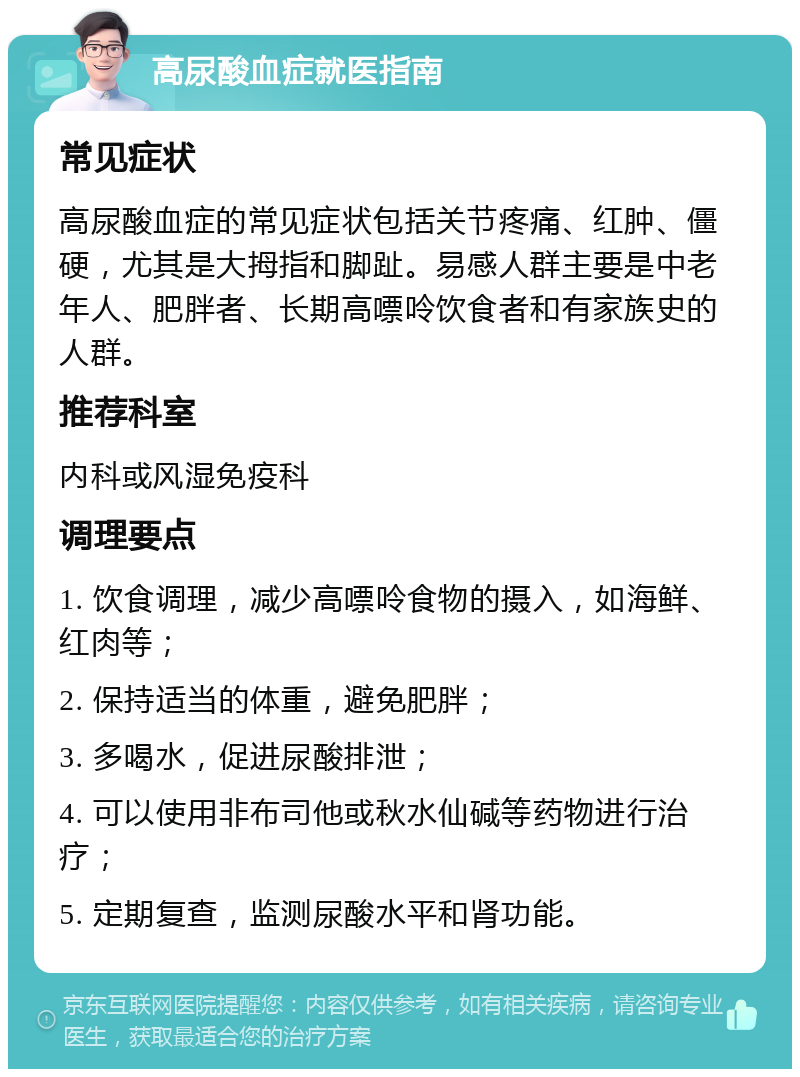 高尿酸血症就医指南 常见症状 高尿酸血症的常见症状包括关节疼痛、红肿、僵硬，尤其是大拇指和脚趾。易感人群主要是中老年人、肥胖者、长期高嘌呤饮食者和有家族史的人群。 推荐科室 内科或风湿免疫科 调理要点 1. 饮食调理，减少高嘌呤食物的摄入，如海鲜、红肉等； 2. 保持适当的体重，避免肥胖； 3. 多喝水，促进尿酸排泄； 4. 可以使用非布司他或秋水仙碱等药物进行治疗； 5. 定期复查，监测尿酸水平和肾功能。