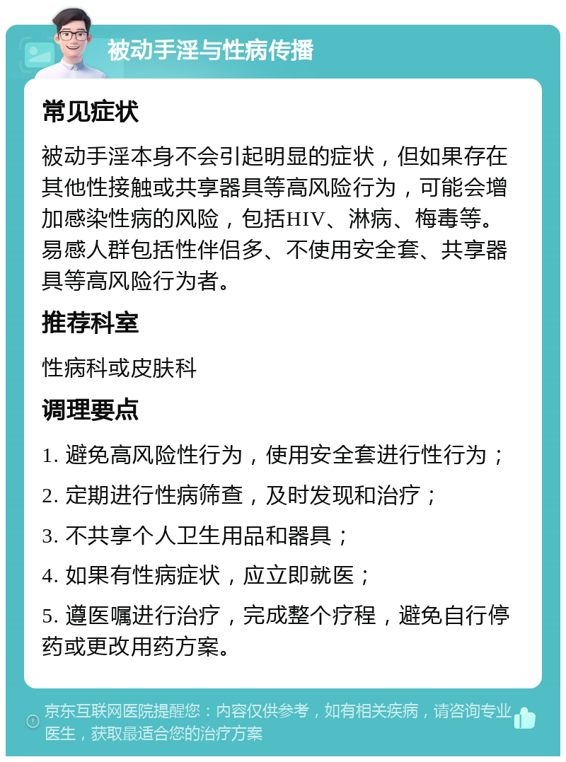 被动手淫与性病传播 常见症状 被动手淫本身不会引起明显的症状，但如果存在其他性接触或共享器具等高风险行为，可能会增加感染性病的风险，包括HIV、淋病、梅毒等。易感人群包括性伴侣多、不使用安全套、共享器具等高风险行为者。 推荐科室 性病科或皮肤科 调理要点 1. 避免高风险性行为，使用安全套进行性行为； 2. 定期进行性病筛查，及时发现和治疗； 3. 不共享个人卫生用品和器具； 4. 如果有性病症状，应立即就医； 5. 遵医嘱进行治疗，完成整个疗程，避免自行停药或更改用药方案。