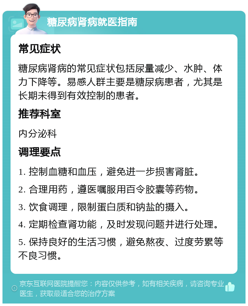 糖尿病肾病就医指南 常见症状 糖尿病肾病的常见症状包括尿量减少、水肿、体力下降等。易感人群主要是糖尿病患者，尤其是长期未得到有效控制的患者。 推荐科室 内分泌科 调理要点 1. 控制血糖和血压，避免进一步损害肾脏。 2. 合理用药，遵医嘱服用百令胶囊等药物。 3. 饮食调理，限制蛋白质和钠盐的摄入。 4. 定期检查肾功能，及时发现问题并进行处理。 5. 保持良好的生活习惯，避免熬夜、过度劳累等不良习惯。