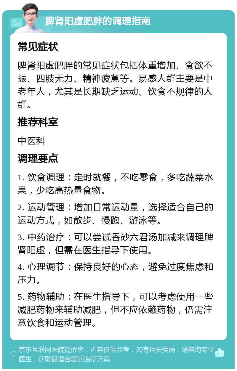 脾肾阳虚肥胖的调理指南 常见症状 脾肾阳虚肥胖的常见症状包括体重增加、食欲不振、四肢无力、精神疲惫等。易感人群主要是中老年人，尤其是长期缺乏运动、饮食不规律的人群。 推荐科室 中医科 调理要点 1. 饮食调理：定时就餐，不吃零食，多吃蔬菜水果，少吃高热量食物。 2. 运动管理：增加日常运动量，选择适合自己的运动方式，如散步、慢跑、游泳等。 3. 中药治疗：可以尝试香砂六君汤加减来调理脾肾阳虚，但需在医生指导下使用。 4. 心理调节：保持良好的心态，避免过度焦虑和压力。 5. 药物辅助：在医生指导下，可以考虑使用一些减肥药物来辅助减肥，但不应依赖药物，仍需注意饮食和运动管理。