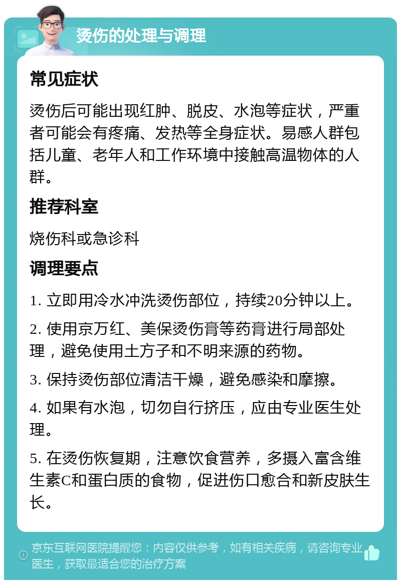 烫伤的处理与调理 常见症状 烫伤后可能出现红肿、脱皮、水泡等症状，严重者可能会有疼痛、发热等全身症状。易感人群包括儿童、老年人和工作环境中接触高温物体的人群。 推荐科室 烧伤科或急诊科 调理要点 1. 立即用冷水冲洗烫伤部位，持续20分钟以上。 2. 使用京万红、美保烫伤膏等药膏进行局部处理，避免使用土方子和不明来源的药物。 3. 保持烫伤部位清洁干燥，避免感染和摩擦。 4. 如果有水泡，切勿自行挤压，应由专业医生处理。 5. 在烫伤恢复期，注意饮食营养，多摄入富含维生素C和蛋白质的食物，促进伤口愈合和新皮肤生长。