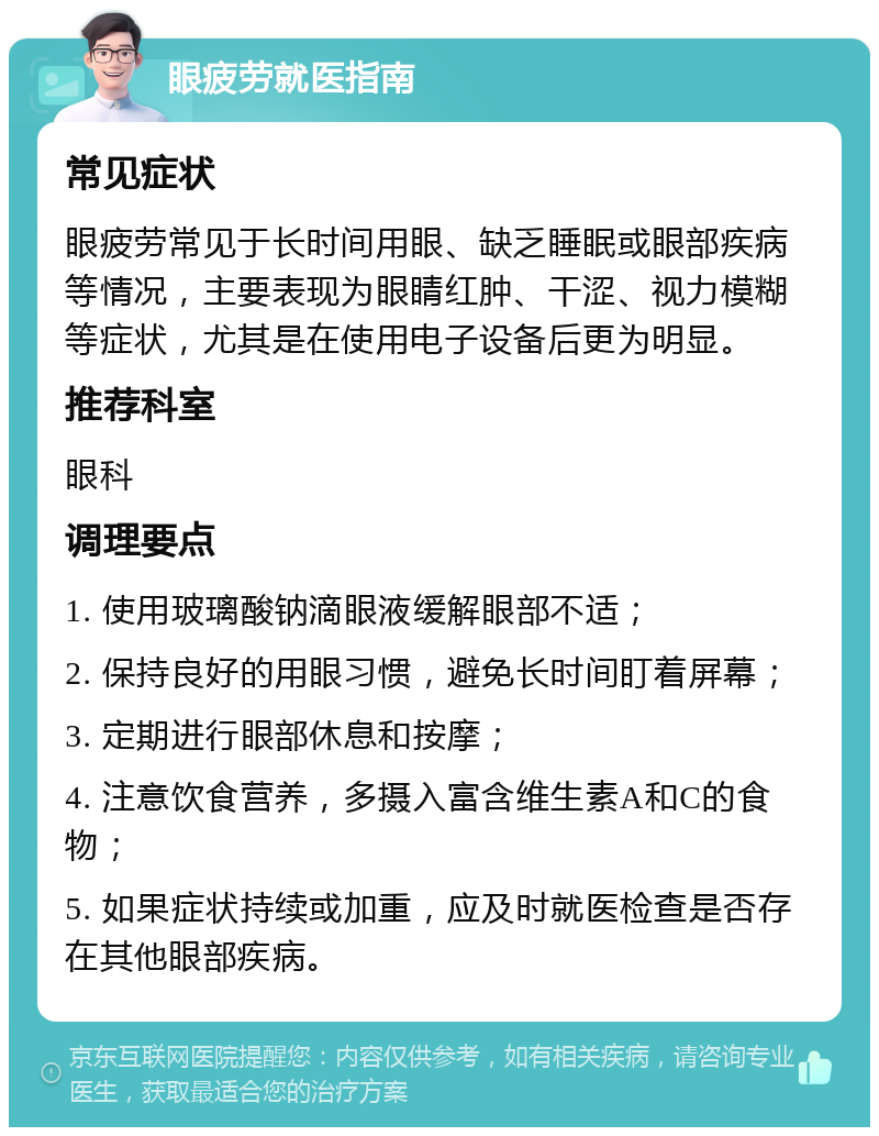 眼疲劳就医指南 常见症状 眼疲劳常见于长时间用眼、缺乏睡眠或眼部疾病等情况，主要表现为眼睛红肿、干涩、视力模糊等症状，尤其是在使用电子设备后更为明显。 推荐科室 眼科 调理要点 1. 使用玻璃酸钠滴眼液缓解眼部不适； 2. 保持良好的用眼习惯，避免长时间盯着屏幕； 3. 定期进行眼部休息和按摩； 4. 注意饮食营养，多摄入富含维生素A和C的食物； 5. 如果症状持续或加重，应及时就医检查是否存在其他眼部疾病。