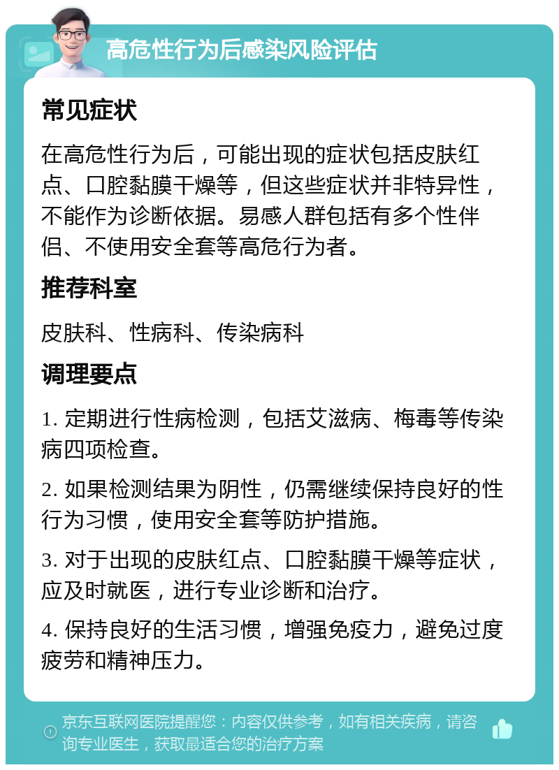 高危性行为后感染风险评估 常见症状 在高危性行为后，可能出现的症状包括皮肤红点、口腔黏膜干燥等，但这些症状并非特异性，不能作为诊断依据。易感人群包括有多个性伴侣、不使用安全套等高危行为者。 推荐科室 皮肤科、性病科、传染病科 调理要点 1. 定期进行性病检测，包括艾滋病、梅毒等传染病四项检查。 2. 如果检测结果为阴性，仍需继续保持良好的性行为习惯，使用安全套等防护措施。 3. 对于出现的皮肤红点、口腔黏膜干燥等症状，应及时就医，进行专业诊断和治疗。 4. 保持良好的生活习惯，增强免疫力，避免过度疲劳和精神压力。