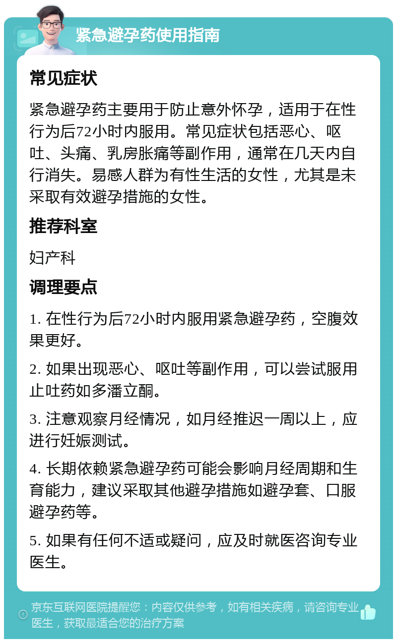 紧急避孕药使用指南 常见症状 紧急避孕药主要用于防止意外怀孕，适用于在性行为后72小时内服用。常见症状包括恶心、呕吐、头痛、乳房胀痛等副作用，通常在几天内自行消失。易感人群为有性生活的女性，尤其是未采取有效避孕措施的女性。 推荐科室 妇产科 调理要点 1. 在性行为后72小时内服用紧急避孕药，空腹效果更好。 2. 如果出现恶心、呕吐等副作用，可以尝试服用止吐药如多潘立酮。 3. 注意观察月经情况，如月经推迟一周以上，应进行妊娠测试。 4. 长期依赖紧急避孕药可能会影响月经周期和生育能力，建议采取其他避孕措施如避孕套、口服避孕药等。 5. 如果有任何不适或疑问，应及时就医咨询专业医生。