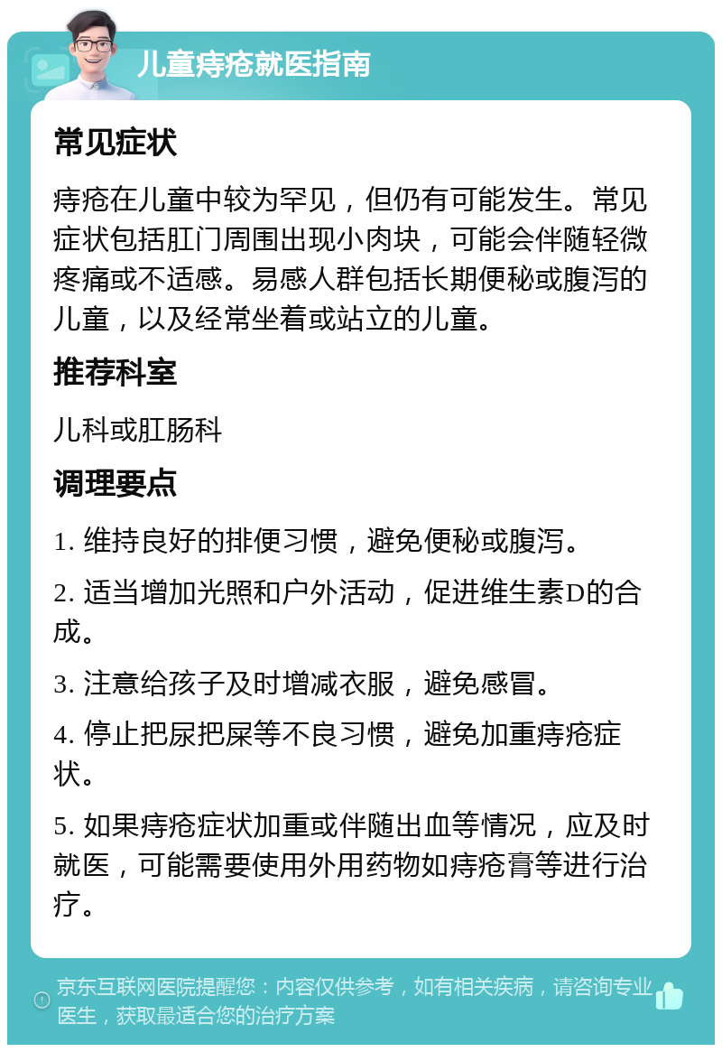 儿童痔疮就医指南 常见症状 痔疮在儿童中较为罕见，但仍有可能发生。常见症状包括肛门周围出现小肉块，可能会伴随轻微疼痛或不适感。易感人群包括长期便秘或腹泻的儿童，以及经常坐着或站立的儿童。 推荐科室 儿科或肛肠科 调理要点 1. 维持良好的排便习惯，避免便秘或腹泻。 2. 适当增加光照和户外活动，促进维生素D的合成。 3. 注意给孩子及时增减衣服，避免感冒。 4. 停止把尿把屎等不良习惯，避免加重痔疮症状。 5. 如果痔疮症状加重或伴随出血等情况，应及时就医，可能需要使用外用药物如痔疮膏等进行治疗。