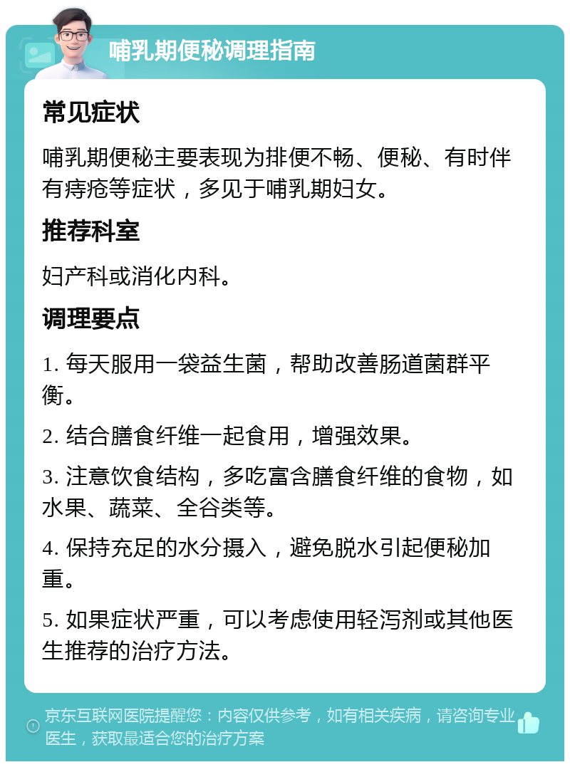 哺乳期便秘调理指南 常见症状 哺乳期便秘主要表现为排便不畅、便秘、有时伴有痔疮等症状，多见于哺乳期妇女。 推荐科室 妇产科或消化内科。 调理要点 1. 每天服用一袋益生菌，帮助改善肠道菌群平衡。 2. 结合膳食纤维一起食用，增强效果。 3. 注意饮食结构，多吃富含膳食纤维的食物，如水果、蔬菜、全谷类等。 4. 保持充足的水分摄入，避免脱水引起便秘加重。 5. 如果症状严重，可以考虑使用轻泻剂或其他医生推荐的治疗方法。