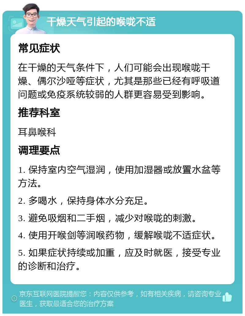 干燥天气引起的喉咙不适 常见症状 在干燥的天气条件下，人们可能会出现喉咙干燥、偶尔沙哑等症状，尤其是那些已经有呼吸道问题或免疫系统较弱的人群更容易受到影响。 推荐科室 耳鼻喉科 调理要点 1. 保持室内空气湿润，使用加湿器或放置水盆等方法。 2. 多喝水，保持身体水分充足。 3. 避免吸烟和二手烟，减少对喉咙的刺激。 4. 使用开喉剑等润喉药物，缓解喉咙不适症状。 5. 如果症状持续或加重，应及时就医，接受专业的诊断和治疗。