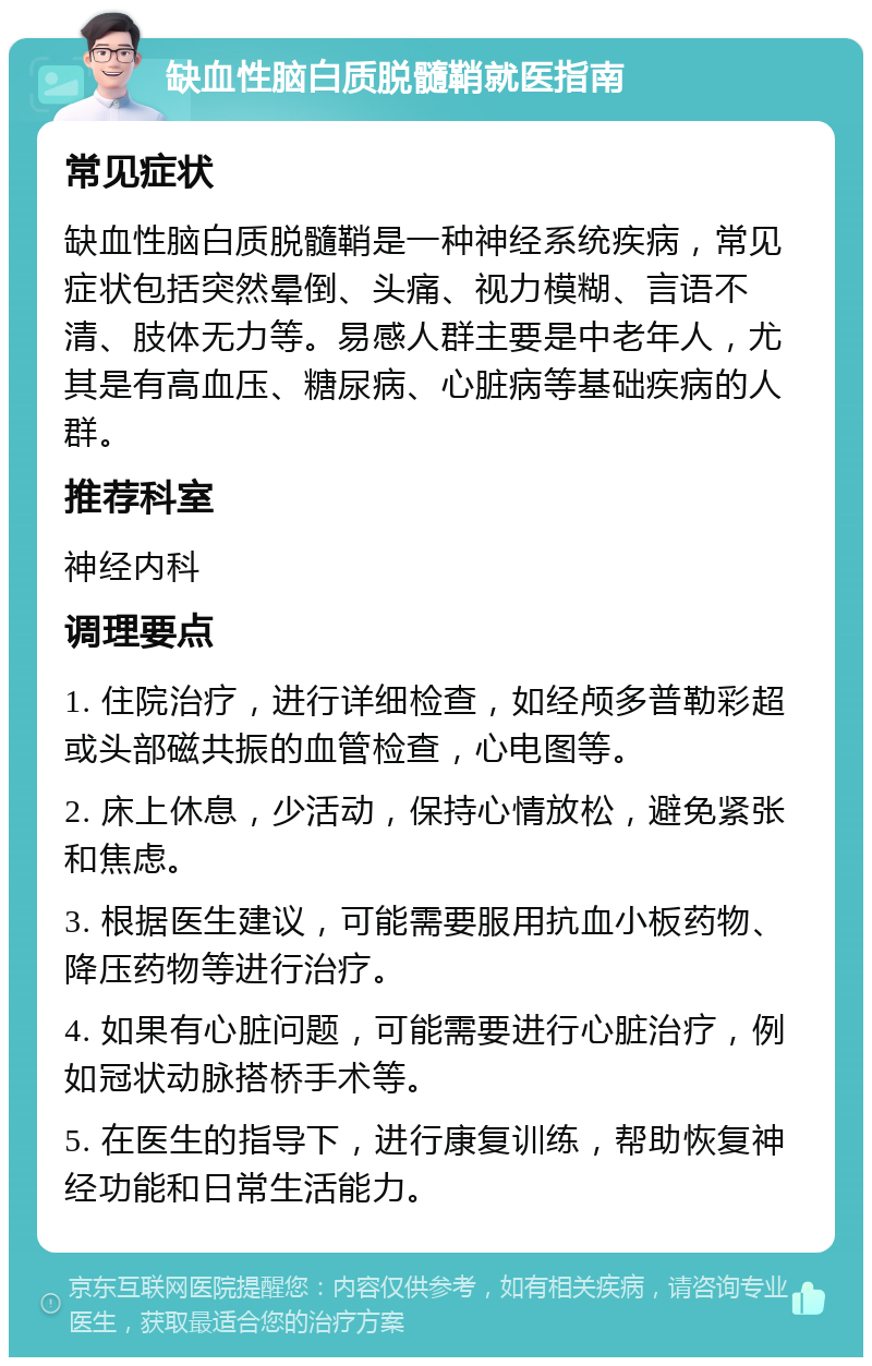 缺血性脑白质脱髓鞘就医指南 常见症状 缺血性脑白质脱髓鞘是一种神经系统疾病，常见症状包括突然晕倒、头痛、视力模糊、言语不清、肢体无力等。易感人群主要是中老年人，尤其是有高血压、糖尿病、心脏病等基础疾病的人群。 推荐科室 神经内科 调理要点 1. 住院治疗，进行详细检查，如经颅多普勒彩超或头部磁共振的血管检查，心电图等。 2. 床上休息，少活动，保持心情放松，避免紧张和焦虑。 3. 根据医生建议，可能需要服用抗血小板药物、降压药物等进行治疗。 4. 如果有心脏问题，可能需要进行心脏治疗，例如冠状动脉搭桥手术等。 5. 在医生的指导下，进行康复训练，帮助恢复神经功能和日常生活能力。