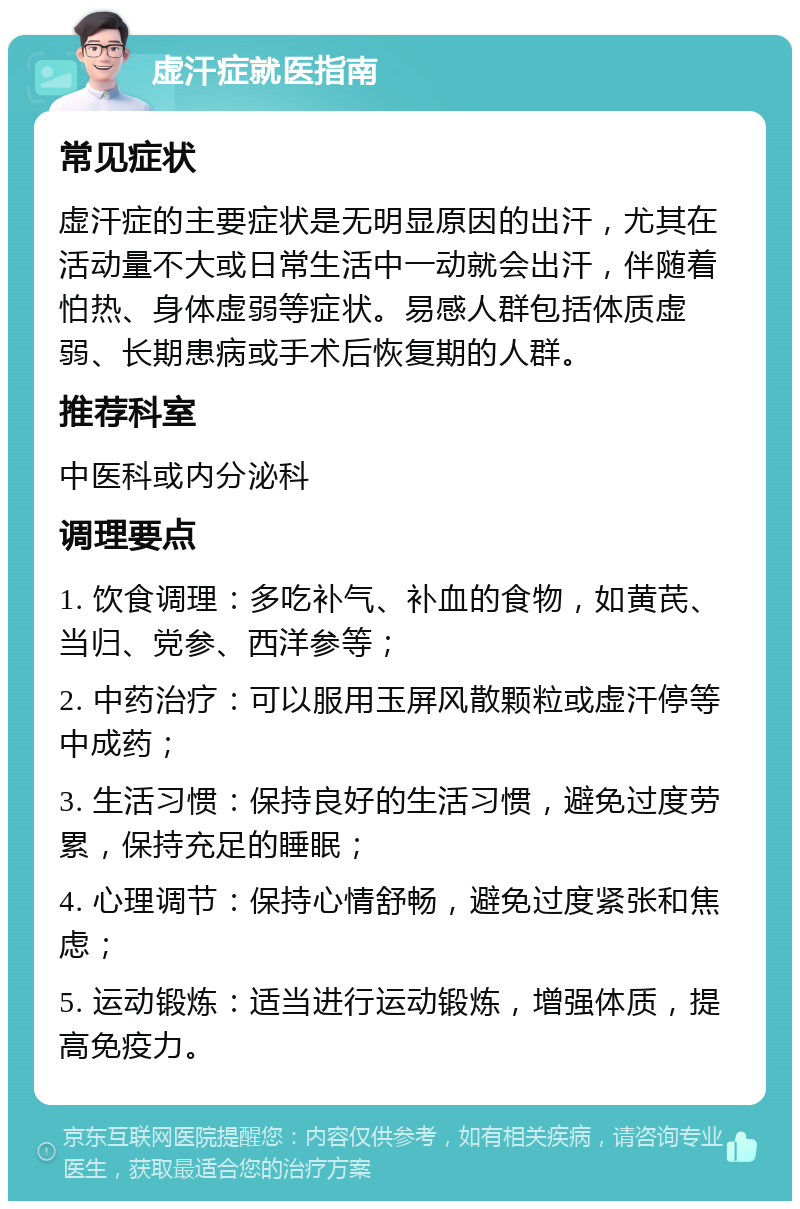 虚汗症就医指南 常见症状 虚汗症的主要症状是无明显原因的出汗，尤其在活动量不大或日常生活中一动就会出汗，伴随着怕热、身体虚弱等症状。易感人群包括体质虚弱、长期患病或手术后恢复期的人群。 推荐科室 中医科或内分泌科 调理要点 1. 饮食调理：多吃补气、补血的食物，如黄芪、当归、党参、西洋参等； 2. 中药治疗：可以服用玉屏风散颗粒或虚汗停等中成药； 3. 生活习惯：保持良好的生活习惯，避免过度劳累，保持充足的睡眠； 4. 心理调节：保持心情舒畅，避免过度紧张和焦虑； 5. 运动锻炼：适当进行运动锻炼，增强体质，提高免疫力。