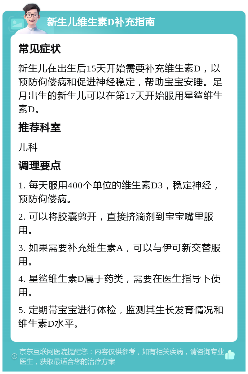 新生儿维生素D补充指南 常见症状 新生儿在出生后15天开始需要补充维生素D，以预防佝偻病和促进神经稳定，帮助宝宝安睡。足月出生的新生儿可以在第17天开始服用星鲨维生素D。 推荐科室 儿科 调理要点 1. 每天服用400个单位的维生素D3，稳定神经，预防佝偻病。 2. 可以将胶囊剪开，直接挤滴剂到宝宝嘴里服用。 3. 如果需要补充维生素A，可以与伊可新交替服用。 4. 星鲨维生素D属于药类，需要在医生指导下使用。 5. 定期带宝宝进行体检，监测其生长发育情况和维生素D水平。