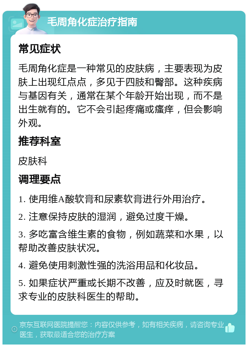 毛周角化症治疗指南 常见症状 毛周角化症是一种常见的皮肤病，主要表现为皮肤上出现红点点，多见于四肢和臀部。这种疾病与基因有关，通常在某个年龄开始出现，而不是出生就有的。它不会引起疼痛或瘙痒，但会影响外观。 推荐科室 皮肤科 调理要点 1. 使用维A酸软膏和尿素软膏进行外用治疗。 2. 注意保持皮肤的湿润，避免过度干燥。 3. 多吃富含维生素的食物，例如蔬菜和水果，以帮助改善皮肤状况。 4. 避免使用刺激性强的洗浴用品和化妆品。 5. 如果症状严重或长期不改善，应及时就医，寻求专业的皮肤科医生的帮助。