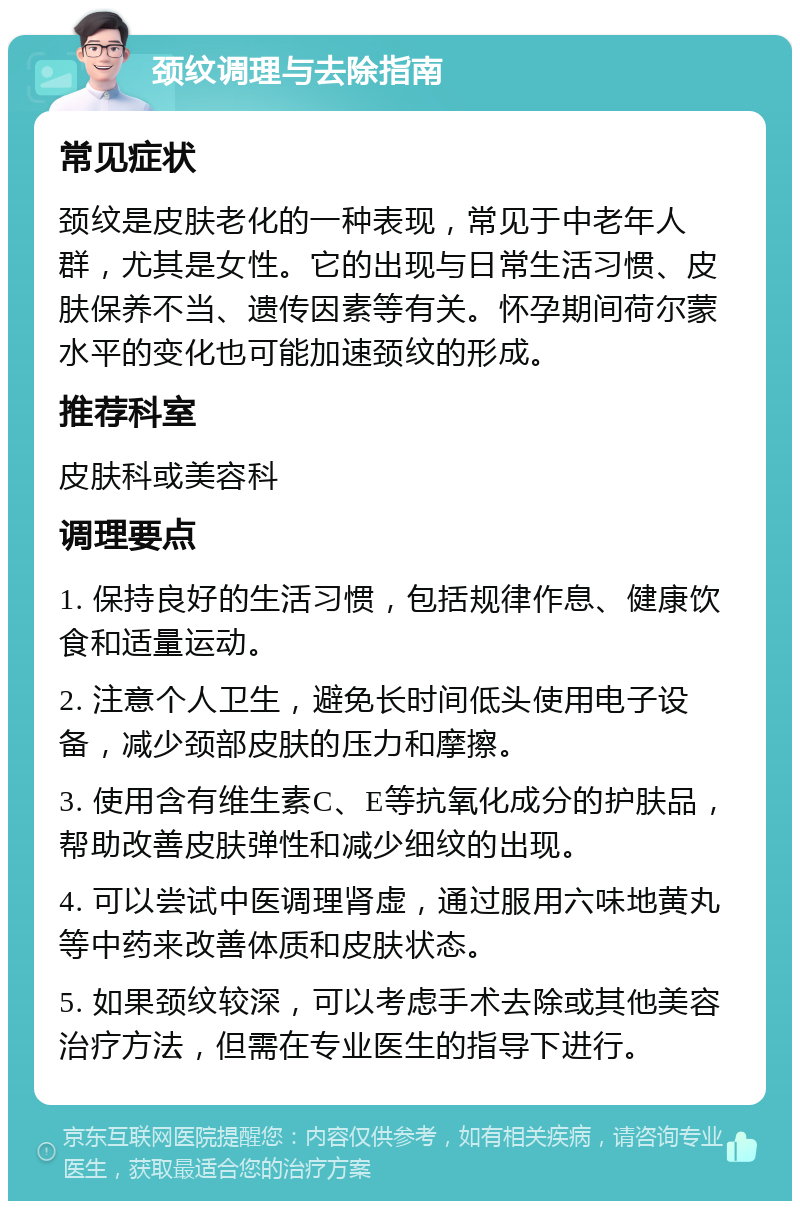 颈纹调理与去除指南 常见症状 颈纹是皮肤老化的一种表现，常见于中老年人群，尤其是女性。它的出现与日常生活习惯、皮肤保养不当、遗传因素等有关。怀孕期间荷尔蒙水平的变化也可能加速颈纹的形成。 推荐科室 皮肤科或美容科 调理要点 1. 保持良好的生活习惯，包括规律作息、健康饮食和适量运动。 2. 注意个人卫生，避免长时间低头使用电子设备，减少颈部皮肤的压力和摩擦。 3. 使用含有维生素C、E等抗氧化成分的护肤品，帮助改善皮肤弹性和减少细纹的出现。 4. 可以尝试中医调理肾虚，通过服用六味地黄丸等中药来改善体质和皮肤状态。 5. 如果颈纹较深，可以考虑手术去除或其他美容治疗方法，但需在专业医生的指导下进行。