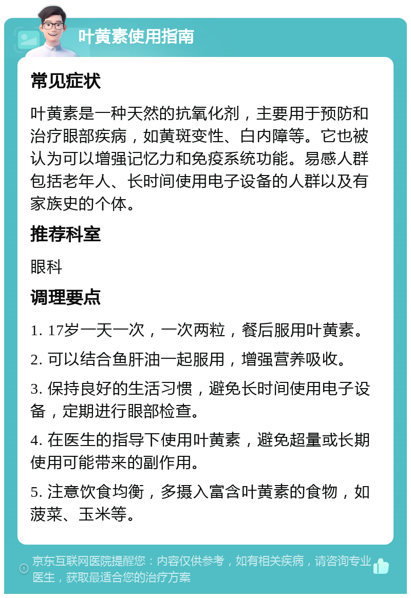 叶黄素使用指南 常见症状 叶黄素是一种天然的抗氧化剂，主要用于预防和治疗眼部疾病，如黄斑变性、白内障等。它也被认为可以增强记忆力和免疫系统功能。易感人群包括老年人、长时间使用电子设备的人群以及有家族史的个体。 推荐科室 眼科 调理要点 1. 17岁一天一次，一次两粒，餐后服用叶黄素。 2. 可以结合鱼肝油一起服用，增强营养吸收。 3. 保持良好的生活习惯，避免长时间使用电子设备，定期进行眼部检查。 4. 在医生的指导下使用叶黄素，避免超量或长期使用可能带来的副作用。 5. 注意饮食均衡，多摄入富含叶黄素的食物，如菠菜、玉米等。