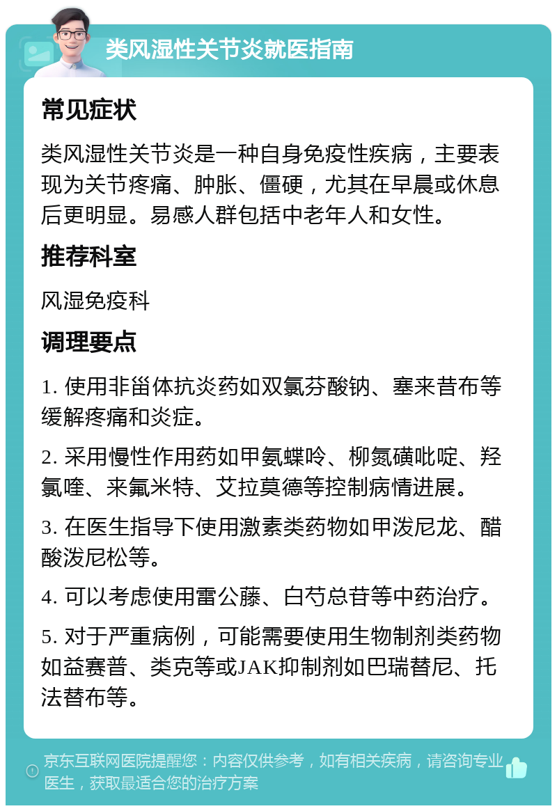 类风湿性关节炎就医指南 常见症状 类风湿性关节炎是一种自身免疫性疾病，主要表现为关节疼痛、肿胀、僵硬，尤其在早晨或休息后更明显。易感人群包括中老年人和女性。 推荐科室 风湿免疫科 调理要点 1. 使用非甾体抗炎药如双氯芬酸钠、塞来昔布等缓解疼痛和炎症。 2. 采用慢性作用药如甲氨蝶呤、柳氮磺吡啶、羟氯喹、来氟米特、艾拉莫德等控制病情进展。 3. 在医生指导下使用激素类药物如甲泼尼龙、醋酸泼尼松等。 4. 可以考虑使用雷公藤、白芍总苷等中药治疗。 5. 对于严重病例，可能需要使用生物制剂类药物如益赛普、类克等或JAK抑制剂如巴瑞替尼、托法替布等。